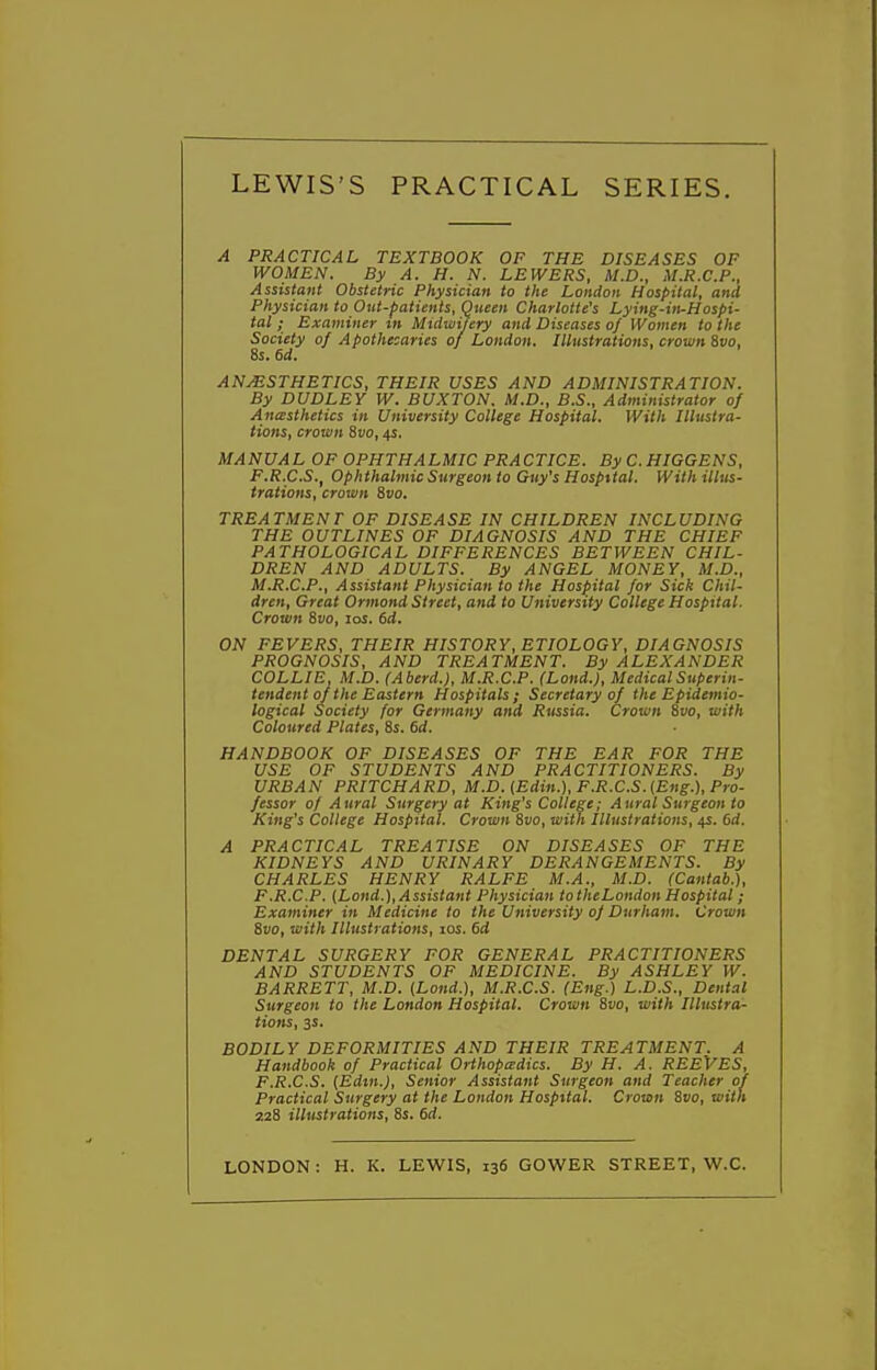 A PRACTICAL TEXTBOOK OF THE DISEASES OF WOMEN. By A. H. N. LEWERS, M.D., M.R.C.P., Assistant Obstetric Physician to the London Hospital, and Physician to Out-patients, Queen Charlotte's Lying-in-Hospi- tal ; Examiner m Midwifery and Diseases oj Women to the Society of A pothecaries of London. Illustrations, crown &vo, 8s. 6d. ANMSTHETICS, THEIR USES AND ADMINISTRATION. By DUDLEY W. BUXTON. M.D., B.S., Administrator of Ancesthetics in University College Hospital. With Illustra- tions, crown 8vo, 4s. MANUAL OF OPHTHALMIC PRACTICE. By C. HIGGENS, F.R.C.S., Ophthalmic Surgeon to Guy's Hospital. With illus- trations, crown &V0. TREATMENT OF DISEASE IN CHILDREN INCLUDING THE OUTLINES OF DIAGNOSIS AND THE CHIEF PATHOLOGICAL DIFFERENCES BETWEEN CHIL- DREN AND ADULTS. By ANGEL MONEY, M.D., M.R.C.P., Assistant Physician to the Hospital for Sick Chil- dren, Great Ormond Street, and to University College Hospital. Crown %vo, los. 6d. ON FEVERS, THEIR HISTORY, ETIOLOGY, DIAGNOSIS PROGNOSIS, AND TREATMENT. By ALEXANDER COLLIE, M.D. (Aberd.), M.R.C.P. (Lond.), Medical Superin- tendent of the Eastern Hospitals; Secretary of the Epidemio- logical Society for Germany and Rtissia. Crown 8vo, with Coloured Plates, 8s. 6d. HANDBOOK OF DISEASES OF THE BAR FOR THE USE OF STUDENTS AND PRACTITIONERS. By URBAN PRITCHARD, M.D. [Edin.), F.R.C.S. {Eng.), Pro- fessor of Aural Surgery at King's College; Aural Surgeon to King's College Hospital. Crown 8vo, with Illustrations, 4s. 6d. A PRACTICAL TREATISE ON DISEASES OF THE KIDNEYS AND URINARY DERANGEMENTS. By CHARLES HENRY RALFE M.A., M.D. (Cantab.), F.R.C.P. (Lond.), Assistant Physician to theLondon Hospital; Examiner in Medicine to the University of Durham. Crown 8vo, with Illustrations, los. 6d DENTAL SURGERY FOR GENERAL PRACTITIONERS AND STUDENTS OF MEDICINE. By ASHLEY W. BARRETT, M.D. {Lond.), M.R.C.S. (Eng.) L.D.S., Dental Surgeon to the London Hospital. Crown 8vo, with Illustra- tions, ss. BODILY DEFORMITIES AND THEIR TREATMENT. A Handbook of Practical Orthopedics. By H. A. REEVES, F.R.C.S. [Edm.), Senior Assistant Surgeon and Teacher oil Practical Surgery at the London Hospital. Crown Svo, with 228 illustrations, 8s. 6d. LONDON: H. K. LEWIS, 136 GOWER STREET, W.C.