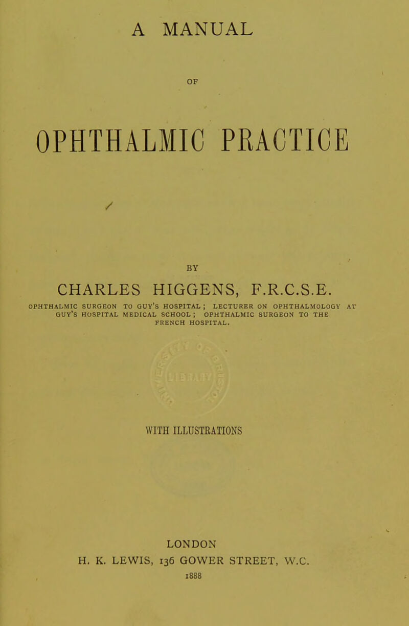 A MANUAL OF OPHTHALMIC PRACTICE BY CHARLES HIGGENS, F.R.C.S.E. OPHTHALMIC SURGEON TO GUY's HOSPITAL j LECTURER ON OPHTHALMOLOGY AT guy's hospital MEDICAL SCHOOL j OPHTHALMIC SURGEON TO THE FRENCH HOSPITAL. WITH ILLUSTBATIONS LONDON H. K. LEWIS, 136 GOWER STREET, W.C. 1888