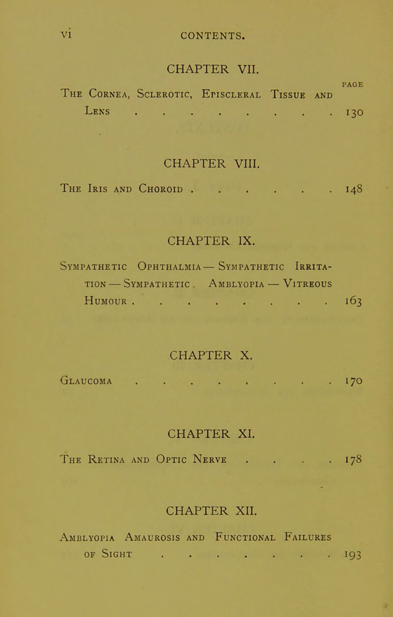 vi CHAPTER VII. PAGE The Cornea, Sclerotic, Episcleral Tissue and Lens . . . . . . . .130 CHAPTER VIII. The Iris and Choroid 148 CHAPTER IX. Sympathetic Ophthalmia—Sympathetic Irrita- tion — Sympathetic . Amblyopia — Vitreous Humour . 163 CHAPTER X. Glaucoma 170 CHAPTER XI. The Retina and Optic Nerve . . . .178 CHAPTER XII. Amblyopia Amaurosis and Functional Failures of Sight ....... 193