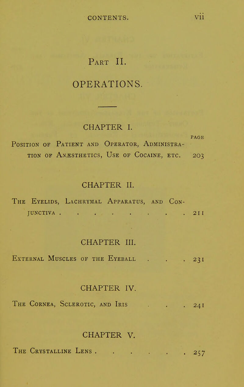 Part II. OPERATIONS. CHAPTER I. PAGE Position of Patient and Operator, Administra- tion OF Anesthetics, Use of Cocaine, etc. 203 CHAPTER II. The Eyelids, Lachrymal Apparatus, and Con- junctiva . . . . . . . .211 CHAPTER III. External Muscles of the Eyeball . . .231 CHAPTER IV. The Cornea, Sclerotic, and Iris . .241 CHAPTER V. The Crystalline Lens . 257