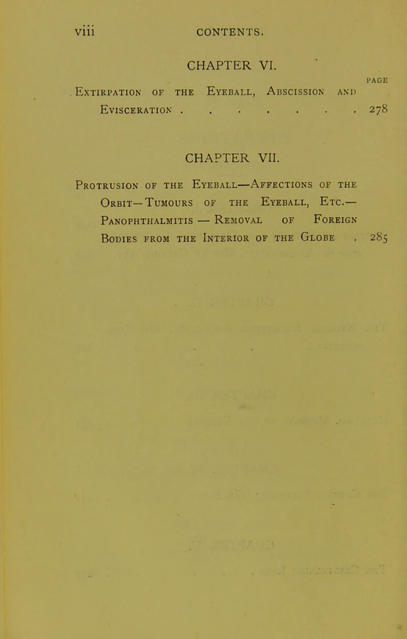 CHAPTER VI. PAGE .Extirpation of the Eyeball, Adscission and Evisceration . 278 CHAPTER Vll. Protrusion of the Eyeball—Affections of the Orbit—Tumours of the Eyeball, Etc.— Panophthalmitis — Removal of Foreign Bodies from the Interior of the Globe . 285