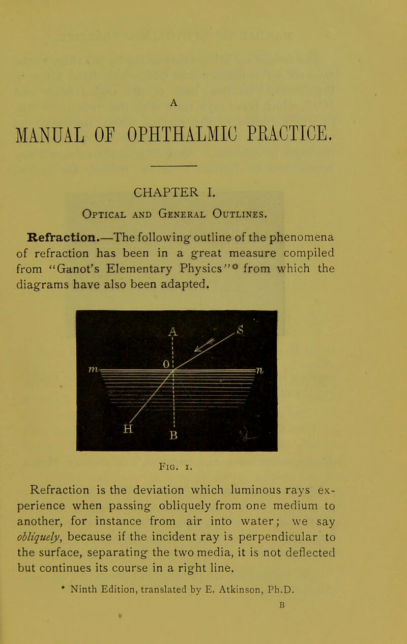 A MANUAL OF OPHTHALMIC PRACTICE. CHAPTER I. Optical and General Outlines. Refraction.—The following outline of the phenomena of refraction has been in a great measure compiled from Ganot's Elementary Physics** from which the diagrams have also been adapted. Fig. I. Refraction is the deviation which luminous rays ex- perience when passing obliquely from one medium to another, for instance from air into water; we say obliquely, because if the incident ray is perpendicular to the surface, separating the two media, it is not deflected but continues its course in a right line. • Ninth Edition, translated by E, Atkinson, Ph.D. B