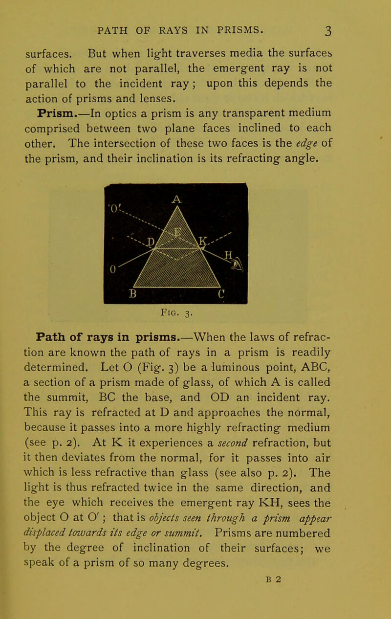 surfaces. But when light traverses media the surfaces of which are not parallel, the emergent ray is not parallel to the incident ray; upon this depends the action of prisms and lenses. Prism.—In optics a prism is any transparent medium comprised between two plane faces inclined to each other. The intersection of these two faces is the edge of the prism, and their inclination is its refracting angle. Fig. 3. Path of rays in prisms.—When the laws of refrac- tion are known the path of rays in a prism is readily determined. Let O (Fig. 3) be a luminous point, ABC, a section of a prism made of glass, of which A is called the summit, BC the base, and OD an incident ray. This ray is refracted at D and approaches the normal, because it passes into a more highly refracting medium (see p. 2). At K it experiences a second refraction, but it then deviates from the normal, for it passes into air which is less refractive than glass (see also p. 2). The light is thus refracted twice in the same direction, and the eye which receives the emergent ray KH, sees the object O at O'; that is objects seen through a prism appear displaced towards its edge or summit. Prisms are numbered by the degree of inclination of their surfaces; we speak of a prism of so many degrees. B 2