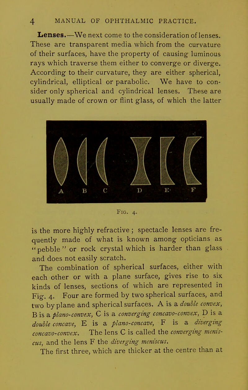 Lenses.—We next come to the consideration of lenses. These are transparent media which from the curvature of their surfaces, have the property of causing luminous rays which traverse them either to converge or diverge. According to their curvature, they are either spherical, cylindrical, elliptical or parabolic. We have to con- sider only spherical and cylindrical lenses. These are usually made of crown or flint glass, of which the latter Fig. 4. is the more highly refractive ; spectacle lenses are fre- quently made of what is known among opticians as *' pebble  or rock crystal which is harder than glass and does not easily scratch. The combination of spherical surfaces, either with each other or with a plane surface, gives rise to six kinds of lenses, sections of which are represented in Fig. 4. Four are formed by two spherical surfaces, and two by plane and spherical surfaces. A is a double convex, B is a plano-convex, C is a converging concavo-convex, D is a double concave, E is a plano-concave, F is a diverging concavo-convex. The lens C is called the cotiverging menis- cus, and the lens F the diverging meniscus. The first three, which are thicker at the centre than at