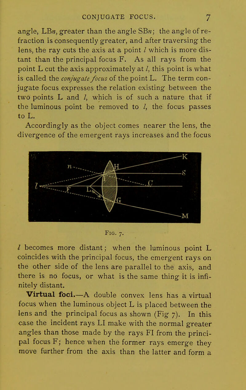 angle, LBn, greater than the angle SB«; the angle of re- fraction is consequently greater, and after traversing the lens, the ray cuts the axis at a point / which is more dis- tant than the principal focus F. As all rays from the point L cut the axis approximately at /, this point is what is called the conjugate focus of the point L. The term con- jugate focus expresses the relation existing between the two points L and /, which is of such a nature that if the luminous point be removed to /, the focus passes to L. Accordingly as the object comes nearer the lens, the divergence of the emergent rays increases and the focus Fig. 7. / becomes more distant; when the luminous point L coincides with the principal focus, the emergent rays on the other side of the lens are parallel to the axis, and there is no focus, or what is the same thing it is infi- nitely distant. Virtual foci.—A double convex lens has a virtual focus when the luminous object L is placed between the lens and the principal focus as shown (Fig 7). In this case the incident rays LI make with the normal greater angles than those made by the rays FI from the princi- pal focus F; hence when the former rays emerge they move further from the axis than the latter and form a
