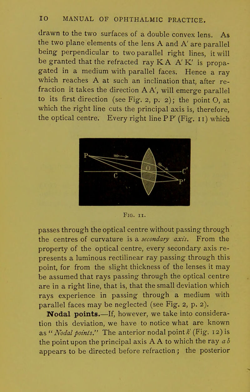drawn to the two surfaces of a double convex lens. As the two plane elements of the lens A and A' are parallel being- perpendicular to two parallel right lines, it will be granted that the refracted rayKA A'K' is propa- gated in a medium with parallel faces. Hence a ray which reaches A at such an inclination that, after re- fraction it takes the direction A A', will emerge parallel to its first direction (see Fig. 2, p. 2); the point O, at which the right line cuts the principal axis is, therefore, the optical centre. Every right line PF (Fig. 11) which Fig. II. passes through the optical centre without passing through the centres of curvature is a secondary axis. From the property of the optical centre, every secondary axis re- presents a luminous rectilinear ray passing through this point, for from the slight thickness of the lenses it may be assumed that rays passing through the optical centre are in a right line, that is, that the small deviation which rays experience in passing through a medium with parallel faces may be neglected (see Fig. 2, p. 2). Nodal points.—If, however, we take into considera- tion this deviation, we have to notice what are known as  Nodal points. The anterior nodal point k (Fig. 12) is the point upon the principal axis A A to which the ray ab appears to be directed before refraction; the posterior