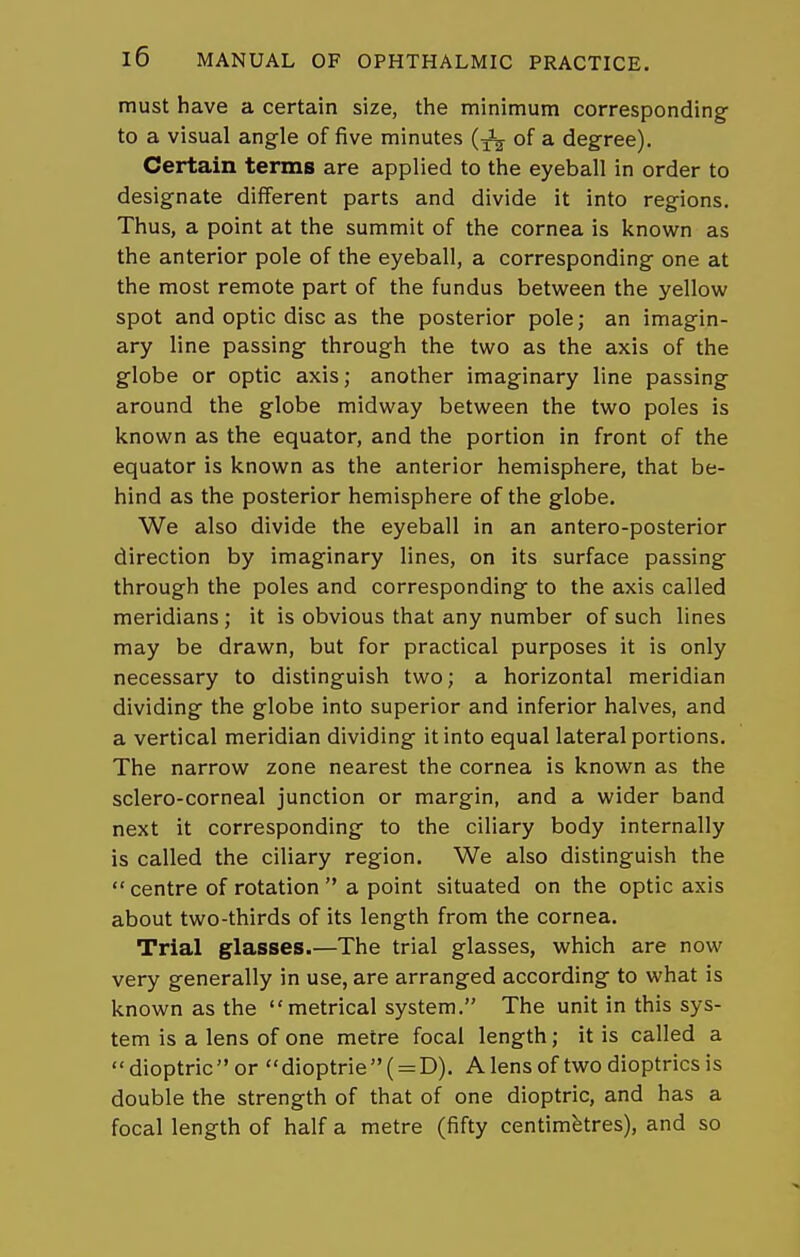 must have a certain size, the minimum corresponding to a visual angle of five minutes of a degree). Certain terms are applied to the eyeball in order to designate different parts and divide it into regions. Thus, a point at the summit of the cornea is known as the anterior pole of the eyeball, a corresponding one at the most remote part of the fundus between the yellow spot and optic disc as the posterior pole; an imagin- ary line passing through the two as the axis of the globe or optic axis; another imaginary line passing around the globe midway between the two poles is known as the equator, and the portion in front of the equator is known as the anterior hemisphere, that be- hind as the posterior hemisphere of the globe. We also divide the eyeball in an antero-posterior direction by imaginary lines, on its surface passing through the poles and corresponding to the axis called meridians; it is obvious that any number of such lines may be drawn, but for practical purposes it is only necessary to distinguish two; a horizontal meridian dividing the globe into superior and inferior halves, and a vertical meridian dividing it into equal lateral portions. The narrow zone nearest the cornea is known as the sclero-corneal junction or margin, and a wider band next it corresponding to the ciliary body internally is called the ciliary region. We also distinguish the centre of rotation  a point situated on the optic axis about two-thirds of its length from the cornea. Trial glasses.—The trial glasses, which are now very generally in use, are arranged according to what is known as the metrical system. The unit in this sys- tem is a lens of one metre focal length; it is called a dioptricor dioptrie( = D). Alensof two dioptrics is double the strength of that of one dioptric, and has a focal length of half a metre (fifty centimetres), and so