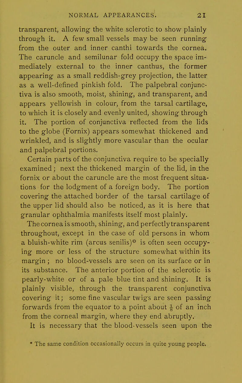 transparent, allowing the white sclerotic to show plainly through it. A few small vessels may be seen running from the outer and inner canthi towards the cornea. The caruncle and semilunar fold occupy the space im- mediately external to the inner canthus, the former appearing as a small reddish-grey projection, the latter as a well-defined pinkish fold. The palpebral conjunc- tiva is also smooth, moist, shining, and transparent, and appears yellowish in colour, from the tarsal cartilage, to which it is closely and evenly united, showing through it. The portion of conjunctiva reflected from the lids to the globe (Fornix) appears somewhat thickened and wrinkled, and is slightly more vascular than the ocular and palpebral portions. Certain parts of the conjunctiva require to be specially examined; next the thickened margin of the lid, in the fornix or about the caruncle are the most frequent situa- tions for the lodgment of a foreign body. The portion covering the attached border of the tarsal cartilage of the upper lid should also be noticed, as it is here that granular ophthalmia manifests itself most plainly. The cornea is smooth, shining, and perfectly transparent throughout, except in the case of old persons in whom a bluish-white rim (arcus senilis)*-' is often seen occupy- ing more or less of the structure somewhat within its margin ; no blood-vessels are seen on its surface or in its substance. The anterior portion of the sclerotic is pearly-white or of a pale blue tint and shining. It is plainly visible, through the transparent conjunctiva covering it; some fine vascular twigs are seen passing forwards from the equator to a point about ^ of an inch from the corneal margin, where they end abruptly. It is necessary that the blood-vessels seen upon the * The same condition occasionally occurs in quite young people.