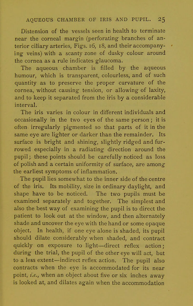 Distension of the vessels seen in health to terminate near the corneal margin (perforating branches of an- terior ciliary arteries, Figs. i6, i8, and their accompany- ing veins) with a scanty zone of dusky colour around the cornea as a rule indicates glaucoma. The aqueous chamber is filled by the aqueous humour, which is transparent, colourless, and of such quantity as to preserve the proper curvature of the cornea, without causing tension, or allowing of laxity, and to keep it separated from the iris by a considerable interval. The iris varies in colour in different individuals and occasionally in the two eyes of the same person; it is often irregularly pigmented so that parts of it in the same eye are lighter or darker than the remainder. Its surface is bright and shining, slightly ridged and fur- rowed especially in a radiating direction around the pupil; these points should be carefully noticed as loss of polish and a certain uniformity of surface, are among the earliest symptoms of inflammation. The pupil lies somewhat to the inner side of the centre of the iris. Its mobility, size in ordinary daylight, and shape have to be noticed. The two pupils must be examined separately and together. The simplest and also the best way of examining the pupil is to direct the patient to look out at the window, and then alternately shade and uncover the eye with the hand or some opaque object. In health, if one eye alone is shaded, its pupil should dilate considerably when shaded, and contract quickly on exposure to light—direct reflex action; during the trial, the pupil of the other eye will act, but to a less extent—indirect reflex action. The pupil also contracts when the eye is accommodated for its near point, I.e., when an object about five or six inches away is looked at, and dilates again when the accommodation