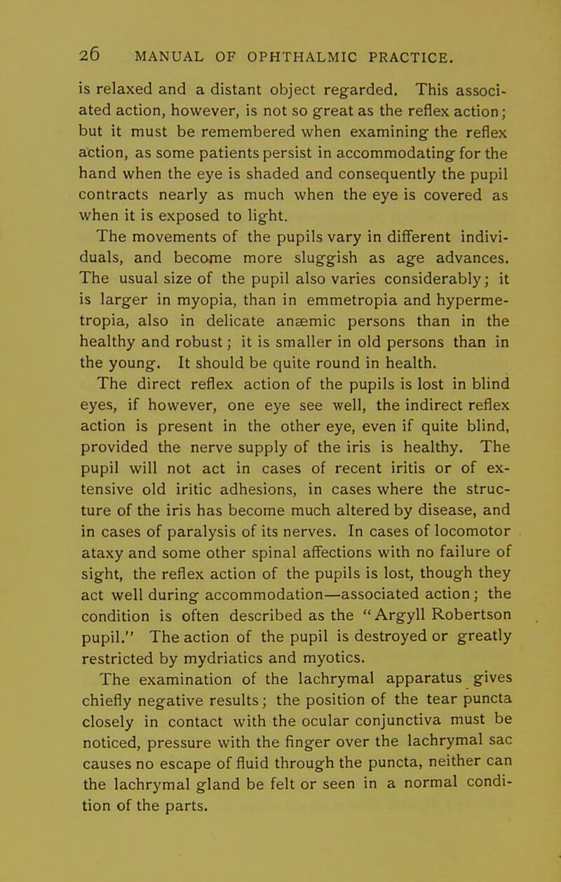 is relaxed and a distant object regarded. This associ- ated action, however, is not so great as the reflex action; but it must be remembered when examining the reflex action, as some patients persist in accommodating for the hand when the eye is shaded and consequently the pupil contracts nearly as much when the eye is covered as when it is exposed to light. The movements of the pupils vary in different indivi- duals, and become more sluggish as age advances. The usual size of the pupil also varies considerably; it is larger in myopia, than in emmetropia and hyperme- tropia, also in delicate anaemic persons than in the healthy and robust; it is smaller in old persons than in the young. It should be quite round in health. The direct reflex action of the pupils is lost in blind eyes, if however, one eye see well, the indirect reflex action is present in the other eye, even if quite blind, provided the nerve supply of the iris is healthy. The pupil will not act in cases of recent iritis or of ex- tensive old iritic adhesions, in cases where the struc- ture of the iris has become much altered by disease, and in cases of paralysis of its nerves. In cases of locomotor ataxy and some other spinal affections with no failure of sight, the reflex action of the pupils is lost, though they act well during accommodation—associated action; the condition is often described as the Argyll Robertson pupil. The action of the pupil is destroyed or greatly restricted by mydriatics and myotics. The examination of the lachrymal apparatus gives chiefly negative results; the position of the tear puncta closely in contact with the ocular conjunctiva must be noticed, pressure with the finger over the lachrymal sac causes no escape of fluid through the puncta, neither can the lachrymal gland be felt or seen in a normal condi- tion of the parts.