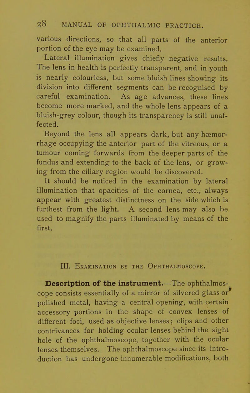 various directions, so that all parts of the anterior portion of the eye may be examined. Lateral illumination gives chiefly negative results. The lens in health is perfectly transparent, and in youth is nearly colourless, but some bluish lines showing its division into different segments can be recognised by careful examination. As age advances, these lines become more marked, and the whole lens appears of a bluish-grey colour, though its transparency is still unaf- fected. Beyond the lens all appears dark, but any hsemor- rhage occupying the anterior part of the vitreous, or a tumour coming forwards from the deeper parts of the fundus and extending to the back of the lens, or grow- ing from the ciliary region would be discovered. It should be noticed in the examination by lateral illumination that opacities of the cornea, etc., always appear with greatest distinctness on the side which is furthest from the light. A second lens may also be used to magnify the parts illuminated by means of the first. III. Examination by the Ophthalmoscope. Description of the instrument—The ophthalmos- cope consists essentially of a mirror of silvered glass or polished metal, having a central opening, with certain accessory portions in the shape of convex lenses of different foci, used as objective lenses; clips and other contrivances for holding ocular lenses behind the sight hole of the ophthalmoscope, together with the ocular lenses themselves. The ophthalmoscope since its intro- duction has undergone innumerable modifications, both