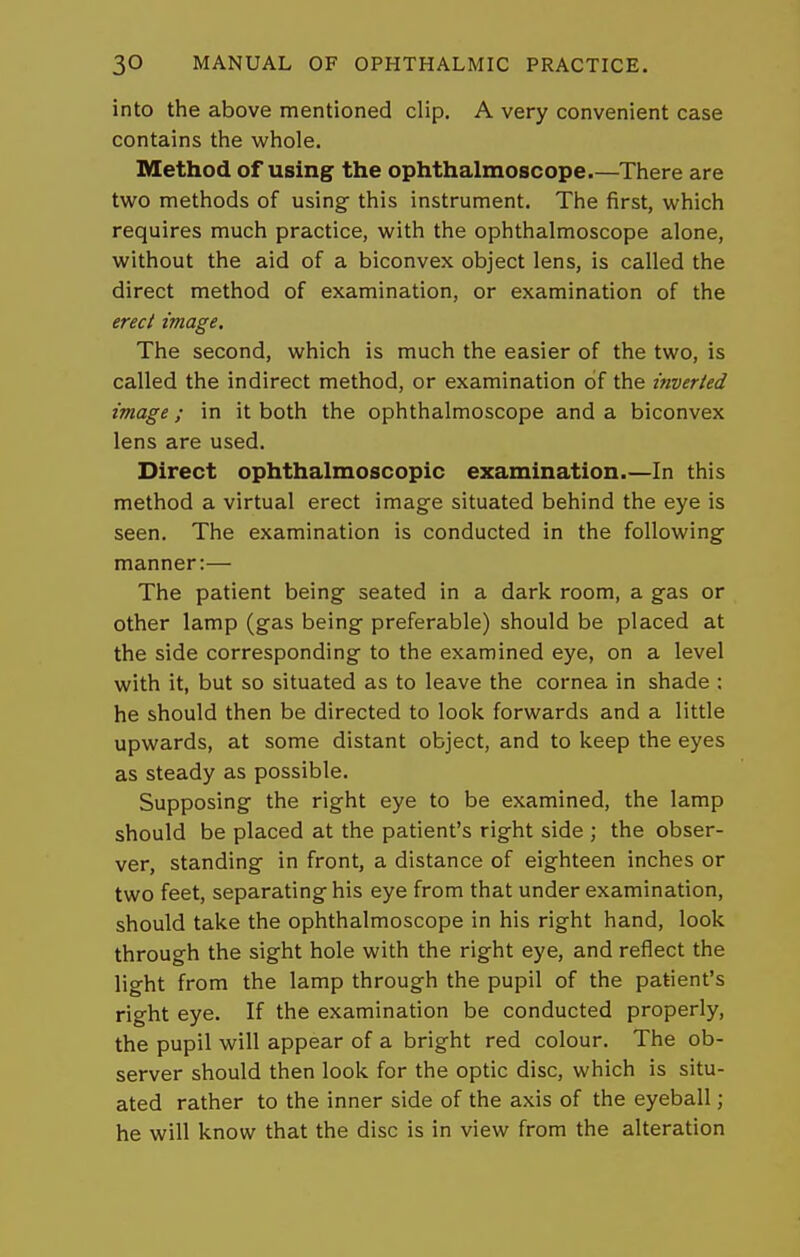 into the above mentioned clip. A very convenient case contains the whole. Method of using the ophthalmoscope There are two methods of using this instrument. The first, which requires much practice, with the ophthalmoscope alone, without the aid of a biconvex object lens, is called the direct method of examination, or examination of the erecl image. The second, which is much the easier of the two, is called the indirect method, or examination of the inverted image; in it both the ophthalmoscope and a biconvex lens are used. Direct ophthalmoscopic examination.—In this method a virtual erect image situated behind the eye is seen. The examination is conducted in the following- manner:— The patient being seated in a dark room, a gas or other lamp (gas being preferable) should be placed at the side corresponding to the examined eye, on a level with it, but so situated as to leave the cornea in shade : he should then be directed to look forwards and a little upwards, at some distant object, and to keep the eyes as steady as possible. Supposing the right eye to be examined, the lamp should be placed at the patient's right side ; the obser- ver, standing in front, a distance of eighteen inches or two feet, separating his eye from that under examination, should take the ophthalmoscope in his right hand, look through the sight hole with the right eye, and reflect the light from the lamp through the pupil of the patient's right eye. If the examination be conducted properly, the pupil will appear of a bright red colour. The ob- server should then look for the optic disc, which is situ- ated rather to the inner side of the axis of the eyeball; he will know that the disc is in view from the alteration