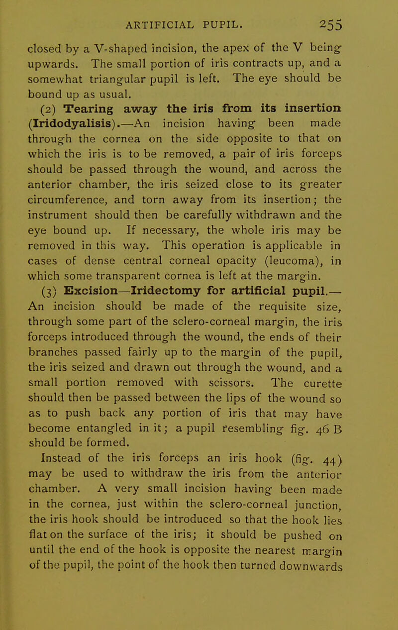 closed by a V-shaped incision, the apex of the V being- upwards. The small portion of iris contracts up, and a somewhat triangular pupil is left. The eye should be bound up as usual. (2) Tearing away the iris from its insertion (Iridodyalisis).—An incision having been made through the cornea on the side opposite to that on which the iris is to be removed, a pair of iris forceps should be passed through the wound, and across the anterior chamber, the iris seized close to its greater circumference, and torn away from its insertion; the instrument should then be carefully withdrawn and the eye bound up. If necessary, the whole iris may be removed in this way. This operation is applicable in cases of dense central corneal opacity (leucoma), in which some transparent cornea is left at the margin. (3) Excision—Iridectomy for artificial pupil.— An incision should be made of the requisite size, through some part of the sclero-corneal margin, the iris forceps introduced through the wound, the ends of their branches passed fairly up to the margin of the pupil, the iris seized and drawn out through the wound, and a small portion removed with scissors. The curette should then be passed between the lips of the wound so as to push back any portion of iris that may have become entangled in it; a pupil resembling fig, 46 B should be formed. Instead of the iris forceps an iris hook (fig. 44) may be used to withdraw the iris from the anterior chamber. A very small incision having been made in the cornea, just within the sclero-corneal junction, the iris hook should be introduced so that the hook lies flat on the surface ot the iris; it should be pushed on until the end of the hook is opposite the nearest margin of the pupil, the point of the hook then turned downwards
