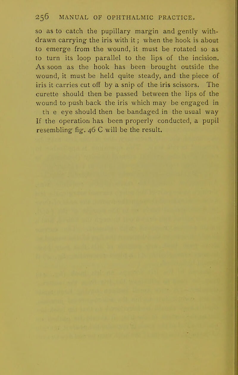 so as to catch the pupillary marg-in and gently with- drawn carrying- the iris with it; when the hook is about to emerge from the wound, it must be rotated so as to turn its loop parallel to the lips of the incision. As soon as the hoolc has been brought outside the wound, it must be held quite steady, and the piece of iris it carries cut off by a snip of the iris scissors. The curette should then be passed between the lips of the wound to push back the iris which may be engaged in th e eye should then be bandaged in the usual way If the operation has been properly conducted, a pupil resembling fig. 46 C will be the result.