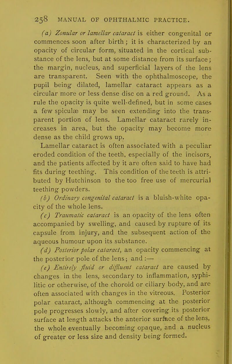(a) Zonular or lamellar cataraci \s either congenital or commences soon after birth; it is characterized by an opacity of circular form, situated in the cortical sub- stance of the lens, but at some distance from its surface; the margin, nucleus, and superficial layers of the lens are transparent. Seen with the ophthalmoscope, the pupil being dilated, lamellar cataract appears as a circular more or less dense disc on a red ground. As a rule the opacity is quite well-defined, but in some cases a few spiculae may be seen extending into the trans- parent portion of lens. Lamellar cataract rarely in- creases in area, but the opacity may become more dense as the child grows up. Lamellar cataract is often associated with a peculiar eroded condition of the teeth, especially of the incisors, and the patients affected by it are often said to have had fits during teething. This condition of the teeth is attri- buted by Hutchinson to the too free use of mercurial teething powders. (b) Ordinary congenital cataraci is a bluish-white opa- city of the whole lens. (c) Traumatic cataract is an opacity of the lens often accompanied by swelling, and caused by rupture of its capsule from injury, and the subsequent action of the aqueous humour upon its substance. (d) Posterior polar cataract, an opacity commencing at the posterior pole of the lens; and :— (e) Entirely fluid or diffluent cataract are caused by changes in the lens, secondary to inflammation, syphi- litic or otherwise, of the choroid or ciliary body, and are often associated with changes in the vitreous. Posterior polar cataract, although commencing at the posterior pole progresses slowly, and after covering its posterior surface at length attacks the anterior surface of the lens, the whole eventually becoming opaque, and a nucleus of greater or less size and density being formed.