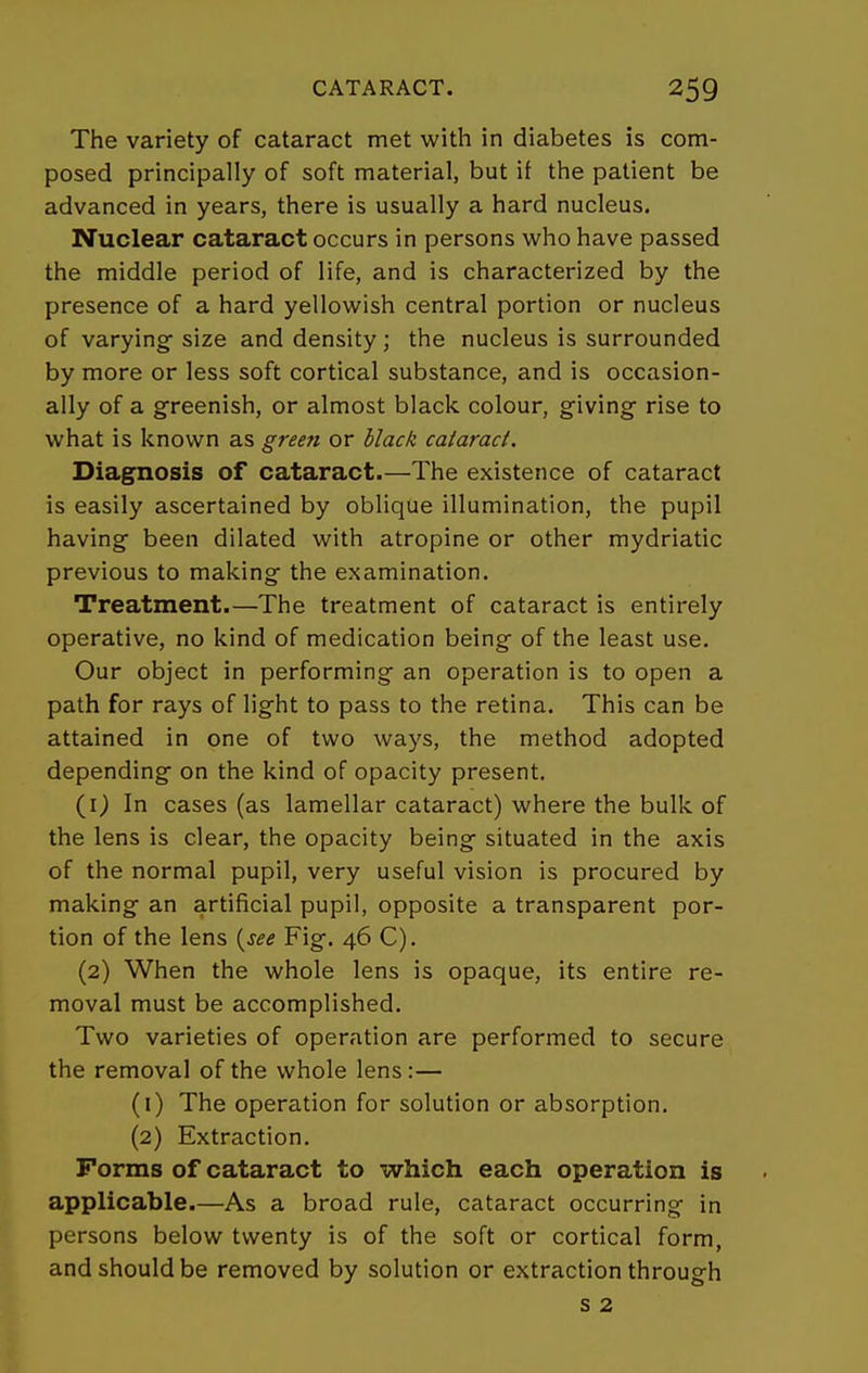 The variety of cataract met with in diabetes is com- posed principally of soft material, but if the patient be advanced in years, there is usually a hard nucleus. Nuclear cataract occurs in persons who have passed the middle period of life, and is characterized by the presence of a hard yellowish central portion or nucleus of varying- size and density ; the nucleus is surrounded by more or less soft cortical substance, and is occasion- ally of a greenish, or almost black colour, giving rise to what is known as green or black cataract. Diagnosis of cataract.—The existence of cataract is easily ascertained by oblique illumination, the pupil having been dilated with atropine or other mydriatic previous to making the examination. Treatment.—The treatment of cataract is entirely operative, no kind of medication being of the least use. Our object in performing an operation is to open a path for rays of light to pass to the retina. This can be attained in one of two ways, the method adopted depending on the kind of opacity present. (0 In cases (as lamellar cataract) where the bulk of the lens is clear, the opacity being situated in the axis of the normal pupil, very useful vision is procured by making an artificial pupil, opposite a transparent por- tion of the lens {^see Fig. 46 C). (2) When the whole lens is opaque, its entire re- moval must be accomplished. Two varieties of operation are performed to secure the removal of the whole lens:— (1) The operation for solution or absorption. (2) Extraction. Forms of cataract to which each operation is applicable.—As a broad rule, cataract occurring in persons below twenty is of the soft or cortical form, and should be removed by solution or extraction through s 2
