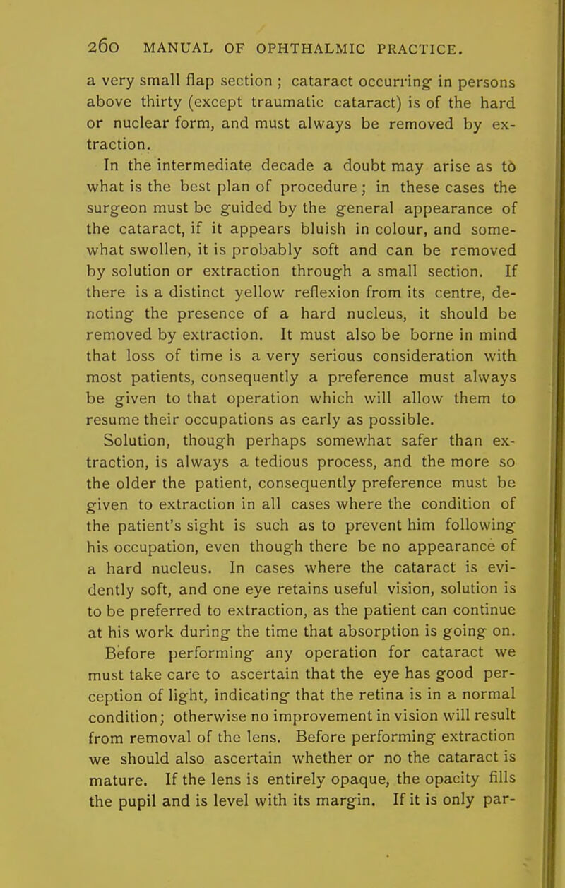 a very small flap section ; cataract occurring in persons above thirty (except traumatic cataract) is of the hard or nuclear form, and must always be removed by ex- traction. In the intermediate decade a doubt may arise as t6 what is the best plan of procedure; in these cases the surgeon must be guided by the general appearance of the cataract, if it appears bluish in colour, and some- what swollen, it is probably soft and can be removed by solution or extraction through a small section. If there is a distinct yellow reflexion from its centre, de- noting the presence of a hard nucleus, it should be removed by extraction. It must also be borne in mind that loss of time is a very serious consideration with most patients, consequently a preference must always be given to that operation which will allow them to resume their occupations as early as possible. Solution, though perhaps somewhat safer than ex- traction, is always a tedious process, and the more so the older the patient, consequently preference must be given to extraction in all cases where the condition of the patient's sight is such as to prevent him following his occupation, even though there be no appearance of a hard nucleus. In cases where the cataract is evi- dently soft, and one eye retains useful vision, solution is to be preferred to extraction, as the patient can continue at his work during the time that absorption is going on. Before performing any operation for cataract we must take care to ascertain that the eye has good per- ception of light, indicating that the retina is in a normal condition; otherwise no improvement in vision will result from removal of the lens. Before performing extraction we should also ascertain whether or no the cataract is mature. If the lens is entirely opaque, the opacity fills the pupil and is level with its margin. If it is only par-