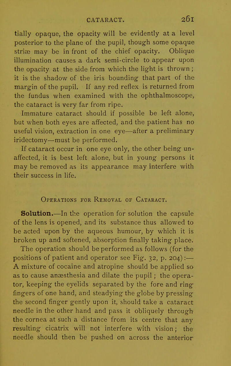 tially opaque, the opacity will be evidently at a level posterior to the plane of the pupil, though some opaque striae may be in front of the chief opacity. Oblique illumination causes a dark semi-circle to appear upon the opacity at the side from which the light is thrown ; it is the shadow of the iris bounding that part of the margin of the pupil. If any red reflex is returned from the fundus when examined with the ophthalmoscope, the cataract is very far from ripe. Immature cataract should if possible be left alone, but when both eyes are affected, and the patient has no useful vision, extraction in one eye—after a preliminary iridectomy—must be performed. If cataract occur in one eye only, the other being un- affected, it is best left alone, but in young persons it may be removed as its appearance may interfere with their success in life. Operations for Removal of Cataract. Solution.—In the operation for solution the capsule of the lens is opened, and its substance thus allowed to be acted upon by the aqueous humour, by which it is broken up and softened, absorption finally taking place. The operation should be performed as follows (for the positions of patient and operator see Fig. 32, p. 204):— A mixture of cocaine and atropine should be applied so as to cause anaesthesia and dilate the pupil; the opera- tor, keeping the eyelids separated by the fore and ring- fingers of one hand, and steadying the globe by pressing the second finger gently upon it, should take a cataract needle in the other hand and pass it obliquely through the cornea at such a distance from its centre that any resulting cicatrix will not interfere with vision; the needle should then be pushed on across the anterior