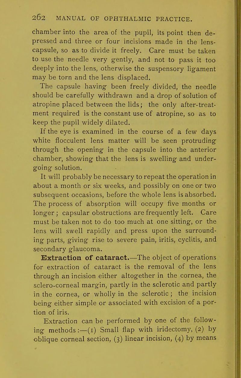 chamber into the area of the pupil, its point then de- pressed and three or four incisions made in the lens- capsule, so as to divide it freely. Care must be taken to use the needle very gently, and not to pass it too deeply into the lens, otherwise the suspensory ligament may be torn and the lens displaced. The capsule having been freely divided, the needle should be carefully withdrawn and a drop of solution of atropine placed between the lids; the only after-treat- ment required is the constant use of atropine, so as to keep the pupil widely dilated. If the eye is examined in the course of a few days white flocculent lens matter will be seen protruding through the opening in the capsule into the anterior chamber, showing that the lens is swelling and under- going solution. It will probably be necessary to repeat the operation in about a month or six weeks, and possibly on one or two subsequent occasions, before the whole lens is absorbed. The process of absorption will occupy five months or longer; capsular obstructions are frequently left. Care must be taken not to do too much at one sitting, or the lens will swell rapidly and press upon the surround- ing parts, giving rise to severe pain, iritis, cyclitis, and secondary glaucoma. Extraction of cataract.—The object of operations for extraction of cataract is the removal of the lens through an incision either altogether in the cornea, the sclero-corneal margin, partly in the sclerotic and partly in the cornea, or wholly in the sclerotic; the incision being either simple or associated with excision of a por- tion of iris. Extraction can be performed by one of the follow- ing methods:—(i) Small flap with iridectomy, (2) by oblique corneal section, (3) linear incision, (4) by means