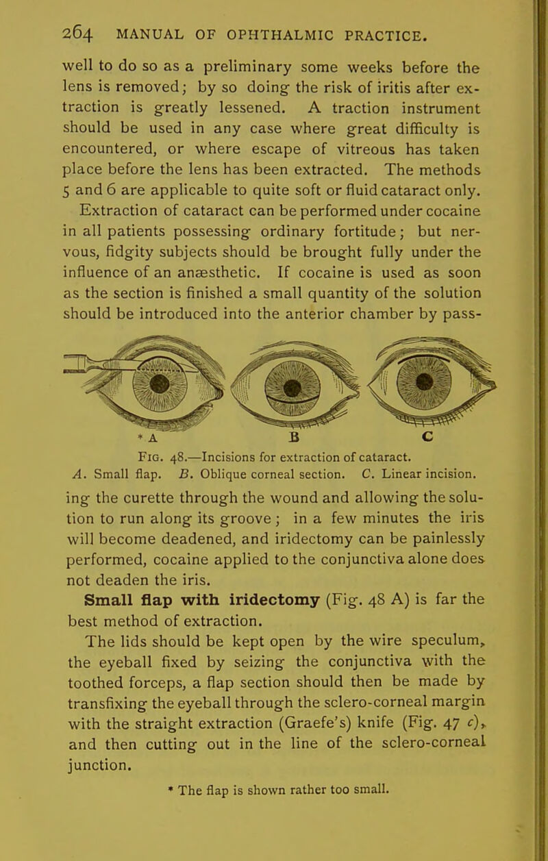 well to do so as a preliminary some weeks before the lens is removed; by so doing the risk of iritis after ex- traction is greatly lessened. A traction instrument should be used in any case where great difficulty is encountered, or where escape of vitreous has taken place before the lens has been extracted. The methods 5 and 6 are applicable to quite soft or fluid cataract only. Extraction of cataract can be performed under cocaine in all patients possessing ordinary fortitude; but ner- vous, fidgity subjects should be brought fully under the influence of an anaesthetic. If cocaine is used as soon as the section is finished a small quantity of the solution should be introduced into the anterior chamber by pass- A B C Fig. 48.—Incisions for extraction of cataract. A. Small flap. B. Oblique corneal section. C. Linear incision. ing the curette through the wound and allowing the solu- tion to run along its groove ; in a few minutes the iris will become deadened, and iridectomy can be painlessly performed, cocaine applied to the conjunctiva alone does not deaden the iris. Small flap with iridectomy (Fig. 48 A) is far the best method of extraction. The lids should be kept open by the wire speculum, the eyeball fixed by seizing the conjunctiva with the toothed forceps, a flap section should then be made by transfixing the eyeball through the sclero-corneal margin with the straight extraction (Graefe's) knife (Fig. 47 c), and then cutting out in the line of the sclero-corneal junction. • The flap is shown rather too small.