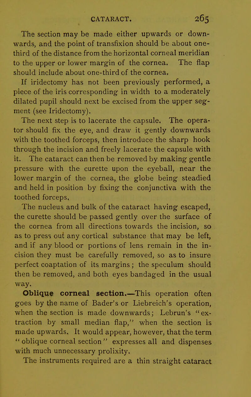 The section may be made either upwards or down- wards, and the point of transfixion should be about one- third of the distance from the horizontal corneal meridian to the upper or lower margin of the cornea. The flap should include about one-third of the cornea. If iridectomy has not been previously performed, a piece of the iris corresponding in width to a moderately dilated pupil should next be excised from the upper seg- ment (see Iridectomy). The next step is to lacerate the capsule. The opera- tor should fix the eye, and draw it gently downwards with the toothed forceps, then introduce the sharp hook through the incision and freely lacerate the capsule with it. The cataract can then be removed by making gentle pressure with the curette upon the eyeball, near the lower margin of the cornea, the globe being steadied and held in position by fixing the conjunctiva with the toothed forceps. The nucleus and bulk of the cataract having escaped, the curette should be passed gently over the surface of the cornea from all directions towards the incision, so as to press out any cortical substance that may be left, and if any blood or portions of lens remain in the in- cision they must be carefully removed, so as to insure perfect coaptation of its margins ; the speculum should then be removed, and both eyes bandaged in the usual way. Oblique corneal section.—This operation often goes by the name of Bader's or Liebreich's operation, when the section is made downwards; Lebrun's ex- traction by small median flap, when the section is made upwards. It would appear, however, that the term  oblique corneal section  expresses all and dispenses with much unnecessary prolixity. The instruments required are a thin straight cataract
