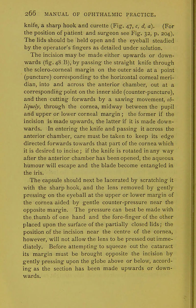knife, a sharp hook and curette (Fig-. 47, c, d, a). (For the position of patient and surgeon see Fig. 32, p. 204). The lids should be held open and the eyeball steadied by the operator's fingers as detailed under solution. The incision may be made either upwards or down- wards (fig. 48 B),by passing the straight knife through the sclero-corneal margin on the outer side at a point (puncture) corresponding to the horizontal corneal meri- dian, into and across the anterior chamber, out at a corresponding point on the inner side (counter-puncture), and then cutting forwards by a sawing movement, 06- liquely, through the cornea, midway between the pupil and upper or lower corneal margin ; the former if the incision is made upwards, the latter if it is made down- wards. In entering the knife and passing it across the anterior chamber, care must be taken to keep its edge directed forwards towards that part of the cornea which it is desired to incise; if the knife is rotated in any way after the anterior chamber has been opened, the aqueous humour will escape and the blade become entangled in the iris. The capsule should next be lacerated by scratching it with the sharp hook, and the lens removed by gently pressing on the eyeball at the upper or lower margin of the cornea aided by gentle counter-pressure near the opposite margin. The pressure can best be made with the thumb of one hand and the fore-finger of the other placed upon the surface of the partially closed lids; the position of the incision near the centre of the cornea, however, will not allow the lens to be pressed out imme- diately. Before attempting to squeeze out the cataract its margin must be brought opposite the incision by gently pressing upon the globe above or below, accord- ing as the section has been made upwards or down- wards.