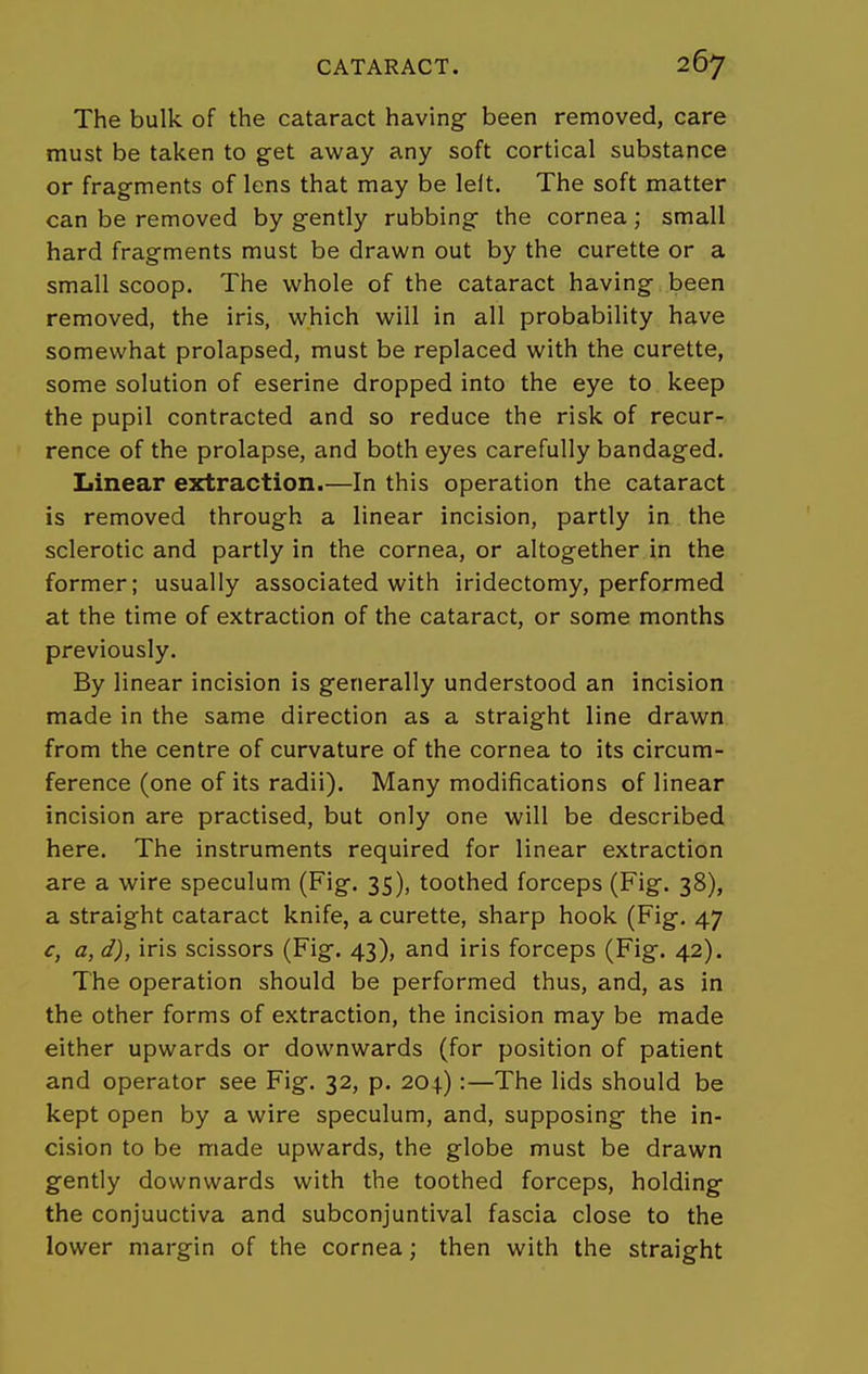 The bulk of the cataract having- been removed, care must be taken to g^et aw^ay any soft cortical substance or fragments of lens that may be lelt. The soft matter can be removed by g^ently rubbing- the cornea; small hard frag-ments must be drawn out by the curette or a small scoop. The whole of the cataract having- been removed, the iris, which will in all probability have somewhat prolapsed, must be replaced with the curette, some solution of eserine dropped into the eye to keep the pupil contracted and so reduce the risk of recur- rence of the prolapse, and both eyes carefully bandaged. Linear extraction.—In this operation the cataract is removed through a linear incision, partly in the sclerotic and partly in the cornea, or altogether in the former; usually associated with iridectomy, performed at the time of extraction of the cataract, or some months previously. By linear incision is generally understood an incision made in the same direction as a straight line drawn from the centre of curvature of the cornea to its circum- ference (one of its radii). Many modifications of linear incision are practised, but only one will be described here. The instruments required for linear extraction are a wire speculum (Fig. 35), toothed forceps (Fig. 38), a straight cataract knife, a curette, sharp hook (Fig, 47 c, a, d), iris scissors (Fig. 43), and iris forceps (Fig. 42). The operation should be performed thus, and, as in the other forms of extraction, the incision may be made either upwards or downwards (for position of patient and operator see Fig. 32, p. 204):—The lids should be kept open by a wire speculum, and, supposing the in- cision to be made upwards, the globe must be drawn gently downwards with the toothed forceps, holding the conjuuctiva and subconjuntival fascia close to the lower margin of the cornea; then with the straight