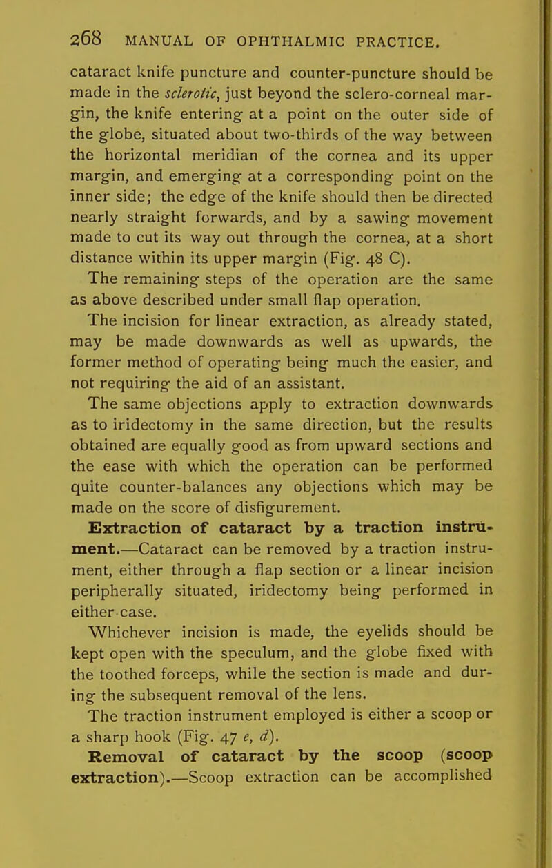 cataract knife puncture and counter-puncture should be made in the scleroiic, just beyond the sclero-corneal mar- gin, the knife entering- at a point on the outer side of the globe, situated about two-thirds of the way between the horizontal meridian of the cornea and its upper margin, and emerging at a corresponding point on the inner side; the edge of the knife should then be directed nearly straight forwards, and by a sawing movement made to cut its way out through the cornea, at a short distance within its upper margin (Fig. 48 C). The remaining steps of the operation are the same as above described under small flap operation. The incision for linear extraction, as already stated, may be made downwards as well as upwards, the former method of operating being much the easier, and not requiring the aid of an assistant. The same objections apply to extraction downwards as to iridectomy in the same direction, but the results obtained are equally good as from upward sections and the ease with which the operation can be performed quite counter-balances any objections which may be made on the score of disfigurement. Extraction of cataract by a traction instru- ment.—Cataract can be removed by a traction instru- ment, either through a flap section or a linear incision peripherally situated, iridectomy being performed in either case. Whichever incision is made, the eyelids should be kept open with the speculum, and the globe fixed with the toothed forceps, while the section is made and dur- ing the subsequent removal of the lens. The traction instrument employed is either a scoop or a sharp hook (Fig. 47 e, d). Removal of cataract by the scoop (scoop extraction).—Scoop extraction can be accomplished