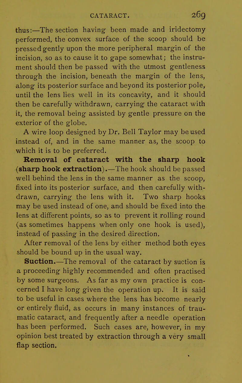 thus:—The section having- been made and iridectomy performed, the convex surface of the scoop should be pressed gently upon the more peripheral margin of the incision, so as to cause it to gape somev^^hat; the instru- ment should then be passed with the utmost gentleness through the incision, beneath the margin of the lens, along its posterior surface and beyond its posterior pole, until the lens lies well in its concavity, and it should then be carefully withdrawn, carrying the cataract with it, the removal being assisted by gentle pressure on the exterior of the globe. A wire loop designed by Dr. Bell Taylor may be used instead of, and in the same manner as, the scoop to which it is to be preferred. Removal of cataract with the sharp hook (sharp hook extraction).—The hook should be passed well behind the lens in the same manner as the scoop, fixed into its posterior surface, and then carefully with- drawn, carrying the lens with it. Two sharp hooks may be used instead of one, and should be fixed into the lens at different points, so as to prevent it rolling round (as sometimes happens when only one hook is used), instead of passing in the desired direction. After removal of the lens by either method both eyes should be bound up in the usual way. Suction.—The removal of the cataract by suction is a proceeding highly recommended and often practised by some surgeons. As far as my own practice is con- cerned I have long given the operation up. It is said to be useful in cases where the lens has become nearly or entirely fluid, as occurs in many instances of trau- matic cataract, and frequently after a needle operation has been performed. Such cases are, however, in my opinion best treated by extraction through a very small flap section.