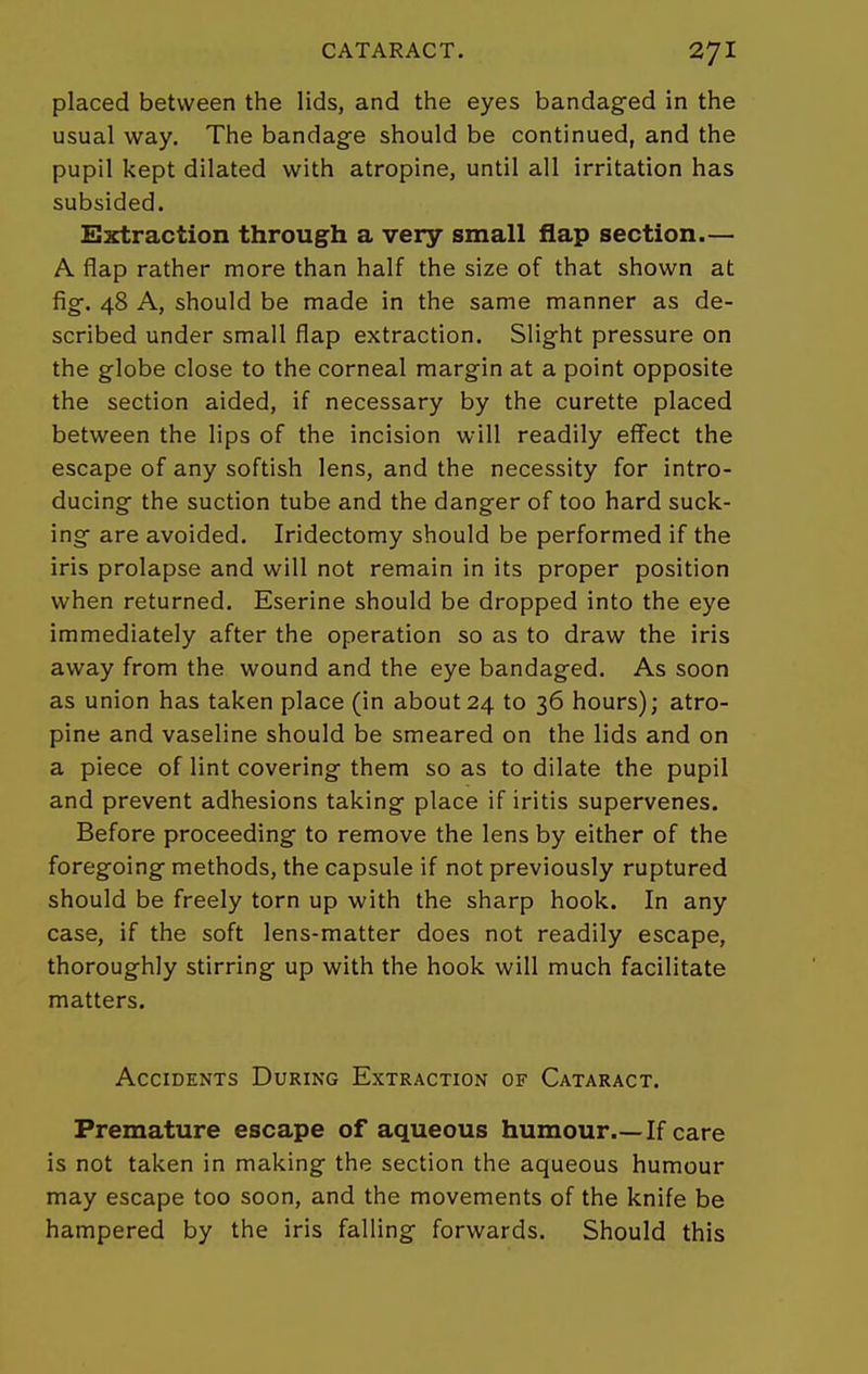 placed between the lids, and the eyes bandaged in the usual way. The bandage should be continued, and the pupil kept dilated with atropine, until all irritation has subsided. Sirtraction through a very small flap section.— A flap rather more than half the size of that shown at fig. 48 A, should be made in the same manner as de- scribed under small flap extraction. Slight pressure on the globe close to the corneal margin at a point opposite the section aided, if necessary by the curette placed between the lips of the incision will readily effect the escape of any softish lens, and the necessity for intro- ducing the suction tube and the danger of too hard suck- ing are avoided. Iridectomy should be performed if the iris prolapse and will not remain in its proper position when returned. Eserine should be dropped into the eye immediately after the operation so as to draw the iris away from the wound and the eye bandaged. As soon as union has taken place (in about24 to 36 hours); atro- pine and vaseline should be smeared on the lids and on a piece of lint covering them so as to dilate the pupil and prevent adhesions taking place if iritis supervenes. Before proceeding to remove the lens by either of the foregoing methods, the capsule if not previously ruptured should be freely torn up with the sharp hook. In any case, if the soft lens-matter does not readily escape, thoroughly stirring up with the hook will much facilitate matters. Accidents During Extraction of Cataract. Premature escape of aqueous humour.—If care is not taken in making the section the aqueous humour may escape too soon, and the movements of the knife be hampered by the iris falling forwards. Should this