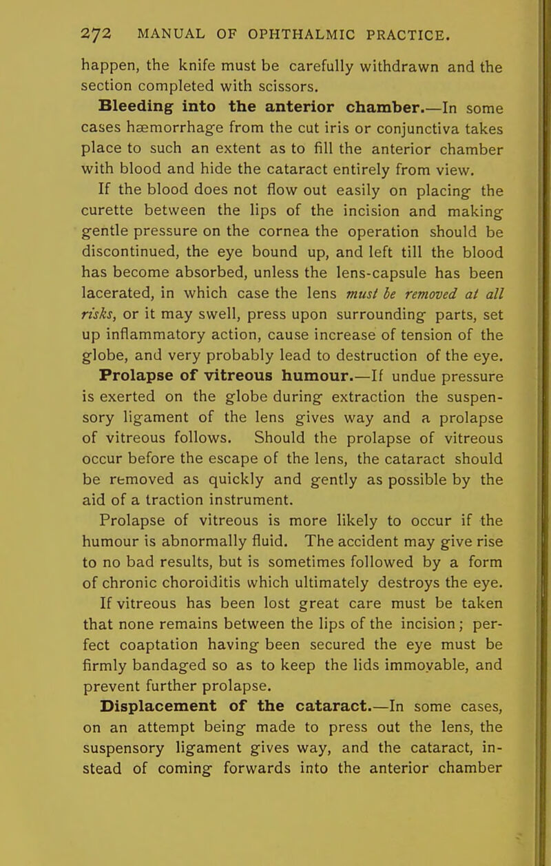 happen, the knife must be carefully withdrawn and the section completed with scissors. Bleeding into the anterior chamber.—In some cases haemorrhage from the cut iris or conjunctiva takes place to such an extent as to fill the anterior chamber with blood and hide the cataract entirely from view. If the blood does not flow out easily on placing- the curette between the lips of the incision and making gentle pressure on the cornea the operation should be discontinued, the eye bound up, and left till the blood has become absorbed, unless the lens-capsule has been lacerated, in which case the lens must be removed at all risks, or it may swell, press upon surrounding parts, set up inflammatory action, cause increase of tension of the globe, and very probably lead to destruction of the eye. Prolapse of vitreous humour.—If undue pressure is exerted on the globe during extraction the suspen- sory ligament of the lens gives way and a prolapse of vitreous follows. Should the prolapse of vitreous occur before the escape of the lens, the cataract should be removed as quickly and gently as possible by the aid of a traction instrument. Prolapse of vitreous is more likely to occur if the humour is abnormally fluid. The accident may give rise to no bad results, but is sometimes followed by a form of chronic choroiditis which ultimately destroys the eye. If vitreous has been lost great care must be taken that none remains between the lips of the incision; per- fect coaptation having been secured the eye must be firmly bandaged so as to keep the lids immovable, and prevent further prolapse. Displacement of the cataract.—In some cases, on an attempt being made to press out the lens, the suspensory ligament gives way, and the cataract, in- stead of coming forwards into the anterior chamber