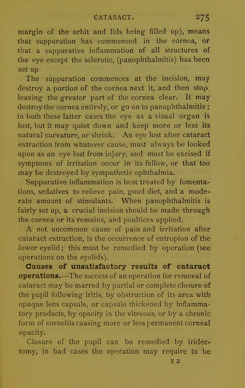 margin of the orbit and lids being filled up), means that suppuration has commenced in the cornea, or that a suppurative inflammation of all structures of the eye except the sclerotic, (panophthalmitis) has been set up The suppuration commences at the incision, may destroy a portion of the cornea next it, and then stop- leaving the greater part of the cornea clear. It may destroy the cornea entirely, or go on to panophthalmitis ; in both these latter cases the eye as a visual organ is lost, but it may quiet down and keep more or less its natural curvature, or shrink. An eye lost after cataract extraction from whatever cause, must always be looked upon as an eye lost from injury, and must be excised if symptoms of irritation occur in its fellow, or that too may be destroyed by sympathetic ophthalmia. Suppurative inflammation is best treated by fomenta- tions, sedatives to relieve pain, good diet, and a mode- rate amount of stimulants. When panophthalmitis is fairly set up, a crucial incision should be made through the cornea or its remains, and poultices applied. A not uncommon cause of pain and irritation after cataract extraction, is the occurrence of entropion of the lower eyelid; this must be remedied by operation (see operations on the eyelids). Causes of unsatisfactory results of cataract operations.—The success of an operation for removal of cataract may be marred by partial or complete closure of the pupil following iritis, by obstruction of its area with opaque lens capsule, or capsule thickened by inflamma- tory products, by opacity in the vitreous, or by a chronic form of corneitis causing more or less permanent corneal opacity. Closure of the pupil can be remedied by iridec- tomy, in bad cases the operation may require to be T 2