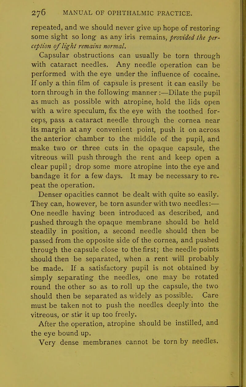 repeated, and we should never give up hope of restoring some sight so long as any iris remains, provided the per- ception of light remains normal. Capsular obstructions can usually be torn through with cataract needles. Any needle operation can be performed with the eye under the influence of cocaine. If only a thin film of capsule is present it can easily be torn through in the following manner:—Dilate the pupil as much as possible with atropine, hold the lids open with a wire speculum, fix the eye with the toothed for- ceps, pass a cataract needle through the cornea near its margin at any convenient point, push it on across the anterior chamber to the middle of the pupil, and make two or three cuts in the opaque capsule, the vitreous will push through the rent and keep open a clear pupil; drop some more atropine into the eye and bandage it for a few days. It may be necessary to re- peat the operation. Denser opacities cannot be dealt with quite so easily. They can, however, be torn asunder with two needles:— One needle having been introduced as described, and pushed through the opaque membrane should be held steadily in position, a second needle should then be passed from the opposite side of the cornea, and pushed through the capsule close to the first; the needle points should then be separated, when a rent will probably be made. If a satisfactory pupil is not obtained by simply separating the needles, one may be rotated round the other so as to roll up the capsule, the two should then be separated as widely as possible. Care must be taken not to push the needles deeply into the vitreous, or stir it up too freely. After the operation, atropine should be instilled, and the eye bound up. Very dense membranes cannot be torn by needles.