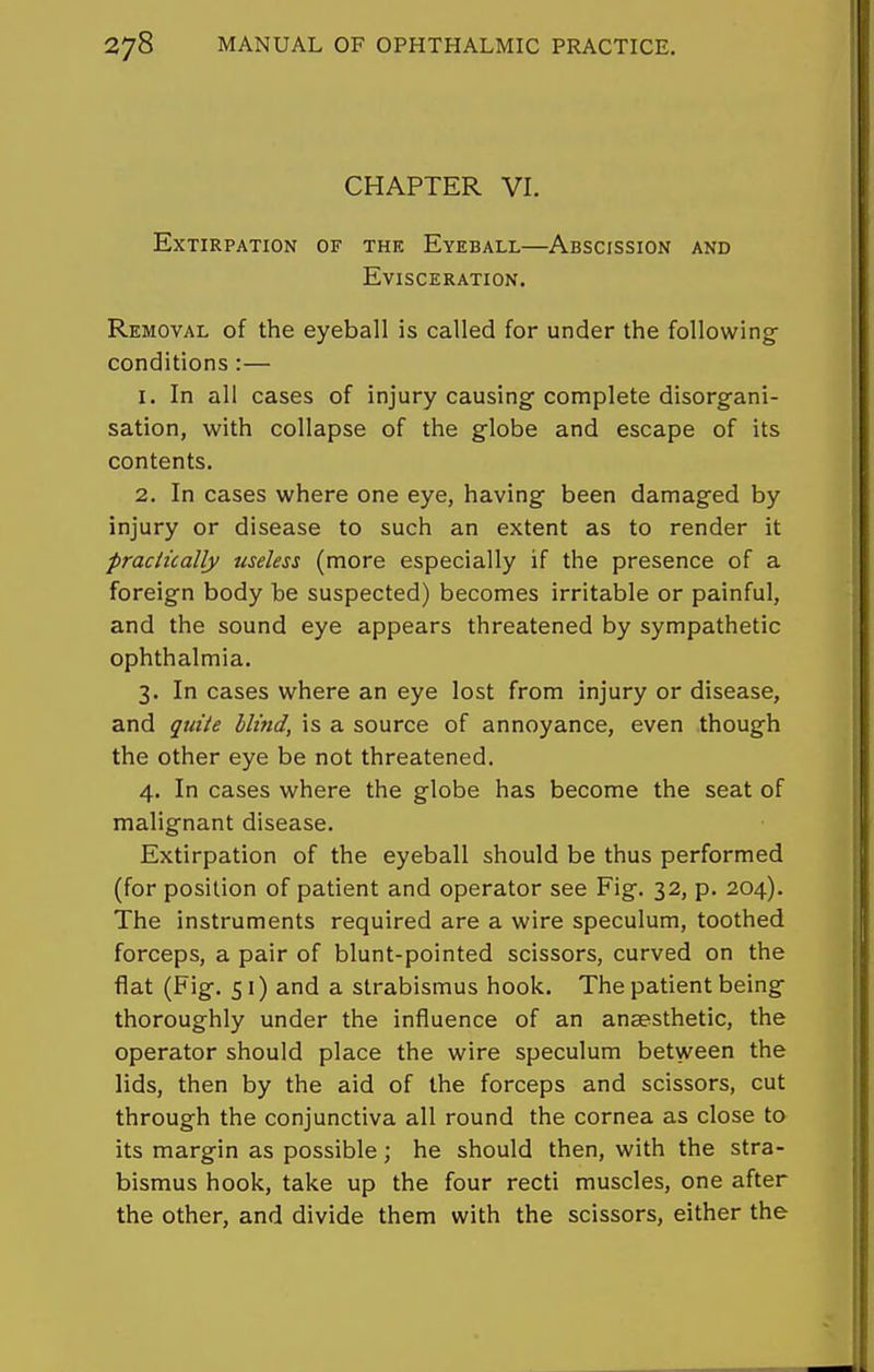 CHAPTER VI. Extirpation of the Eyeball—Abscission and Evisceration. Removal of the eyeball is called for under the following- conditions :— 1. In all cases of injury causing complete disorgani- sation, with collapse of the globe and escape of its contents. 2. In cases where one eye, having been damaged by injury or disease to such an extent as to render it praclically useless (more especially if the presence of a foreign body be suspected) becomes irritable or painful, and the sound eye appears threatened by sympathetic ophthalmia. 3. In cases where an eye lost from injury or disease, and quite Mind, is a source of annoyance, even though the other eye be not threatened. 4. In cases where the globe has become the seat of malignant disease. Extirpation of the eyeball should be thus performed (for position of patient and operator see Fig. 32, p. 204). The instruments required are a wire speculum, toothed forceps, a pair of blunt-pointed scissors, curved on the flat (Fig. 51) and a strabismus hook. The patient being thoroughly under the influence of an anaesthetic, the operator should place the wire speculum between the lids, then by the aid of the forceps and scissors, cut through the conjunctiva all round the cornea as close to its margin as possible; he should then, with the stra- bismus hook, take up the four recti muscles, one after the other, and divide them with the scissors, either the
