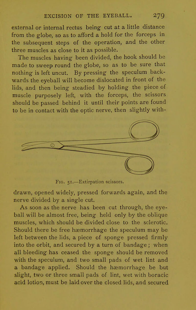 external or internal rectus being- cut at a little distance from the globe, so as to afford a hold for the forceps in the subsequent steps of the operation, and the other three muscles as close to it as possible. The muscles having been divided, the hook should be made to sweep round the globe, so as to be sure that nothing is left uncut. By pressing the speculum back- wards the eyeball will become dislocated in front of the lids, and then being steadied by holding the piece of muscle purposely left, with the forceps, the scissors should be passed behind it until their points are found to be in contact with the optic nerve, then slightly with- FiG. 51.—Extirpation scissors. drawn, opened widely, pressed forwards again, and the nerve divided by a single cut. As soon as the nerve has been cut through, the eye- ball will be almost free, being held only by the oblique muscles, which should be divided close to the sclerotic. Should there be free haemorrhage the speculum may be left between the lids, a piece of sponge pressed firmly into the orbit, and secured by a turn of bandage; when all bleeding has ceased the sponge should be removed with the speculum, and two small pads of wet lint and a bandage applied. Should the hcemorrhage be but slight, two or three small pads of lint, wet with boracic acid lotion, must be laid over the closed lids, and secured