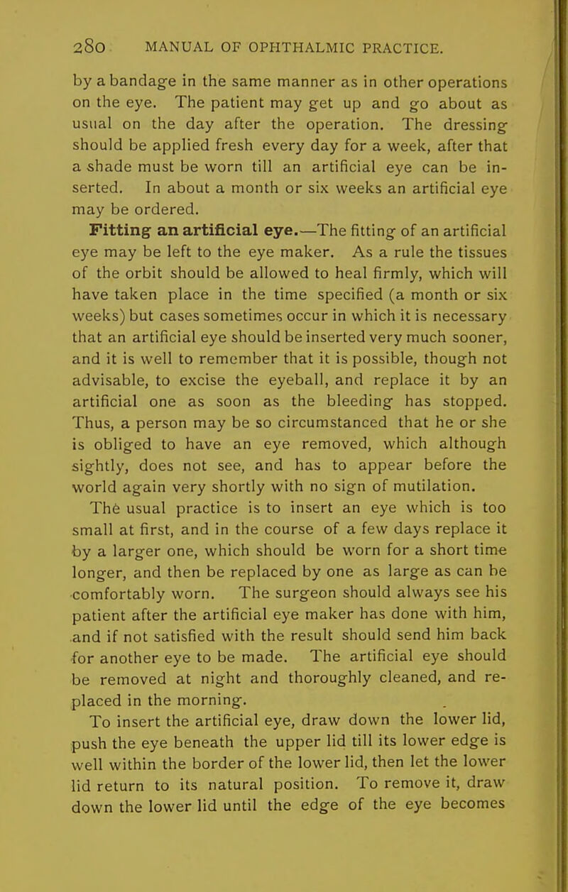 by a bandage in the same manner as in other operations on the eye. The patient may get up and go about as usual on the day after the operation. The dressing should be applied fresh every day for a week, after that a shade must be worn till an artificial eye can be in- serted. In about a month or six weeks an artificial eye may be ordered. Fitting an artificial eye.—The fitting of an artificial eye may be left to the eye maker. As a rule the tissues of the orbit should be allowed to heal firmly, which will have taken place in the time specified (a month or six weeks) but cases sometimes occur in which it is necessary that an artificial eye should be inserted very much sooner, and it is well to remember that it is possible, though not advisable, to excise the eyeball, and replace it by an artificial one as soon as the bleeding has stopped. Thus, a person may be so circumstanced that he or she is obliged to have an eye removed, which although sightly, does not see, and has to appear before the world again very shortly with no sign of mutilation. The usual practice is to insert an eye which is too small at first, and in the course of a few days replace it by a larger one, which should be worn for a short time longer, and then be replaced by one as large as can be ■comfortably worn. The surgeon should always see his patient after the artificial eye maker has done with him, and if not satisfied with the result should send him back for another eye to be made. The artificial eye should be removed at night and thoroughly cleaned, and re- placed in the morning. To insert the artificial eye, draw down the lower lid, push the eye beneath the upper lid till its lower edge is well within the border of the lower lid, then let the lower lid return to its natural position. To remove it, draw down the lower lid until the edge of the eye becomes