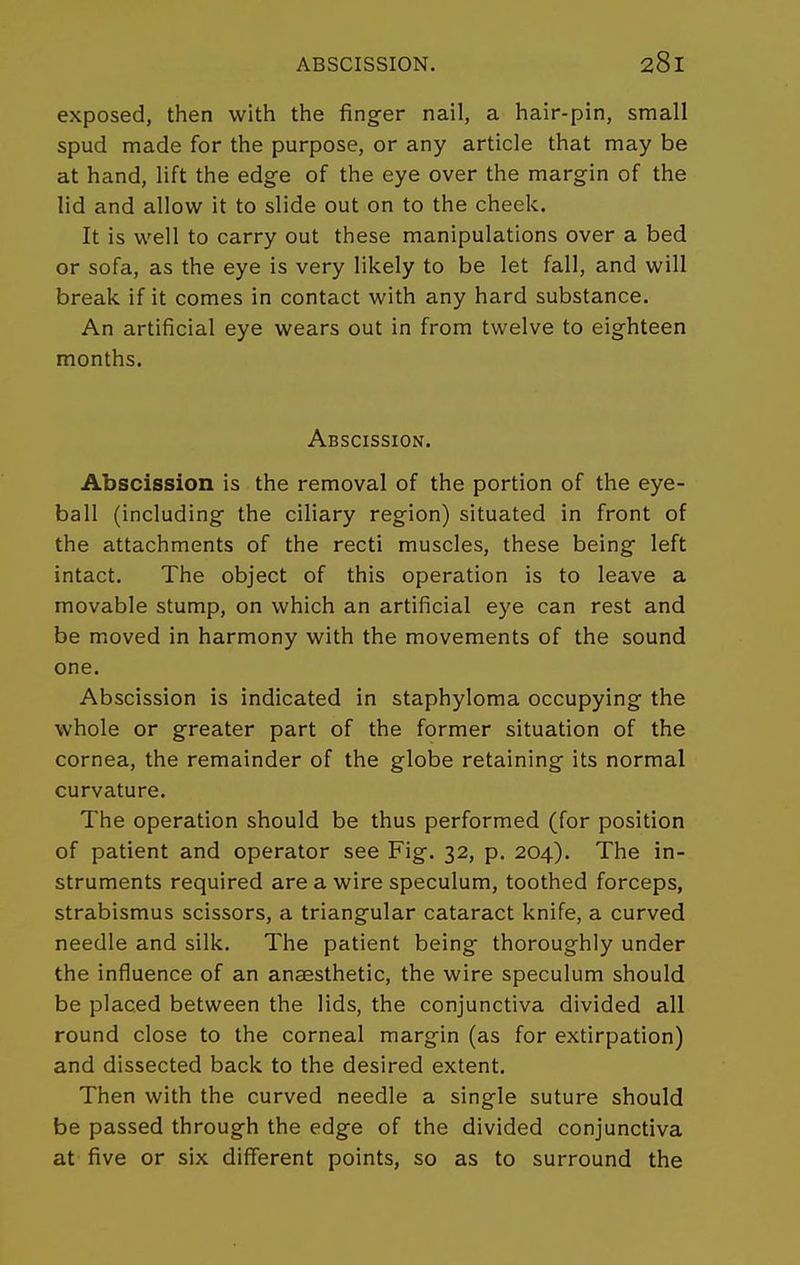 exposed, then with the finger nail, a hair-pin, small spud made for the purpose, or any article that may be at hand, lift the edge of the eye over the margin of the lid and allow it to slide out on to the cheek. It is well to carry out these manipulations over a bed or sofa, as the eye is very likely to be let fall, and will break if it comes in contact with any hard substance. An artificial eye wears out in from twelve to eighteen months. Abscission. Abscission is the removal of the portion of the eye- ball (including the ciliary region) situated in front of the attachments of the recti muscles, these being left intact. The object of this operation is to leave a movable stump, on which an artificial eye can rest and be moved in harmony with the movements of the sound one. Abscission is indicated in staphyloma occupying the whole or greater part of the former situation of the cornea, the remainder of the globe retaining its normal curvature. The operation should be thus performed (for position of patient and operator see Fig. 32, p. 204). The in- struments required are a wire speculum, toothed forceps, strabismus scissors, a triangular cataract knife, a curved needle and silk. The patient being thoroughly under the influence of an anaesthetic, the wire speculum should be placed between the lids, the conjunctiva divided all round close to the corneal margin (as for extirpation) and dissected back to the desired extent. Then with the curved needle a single suture should be passed through the edge of the divided conjunctiva at five or six different points, so as to surround the