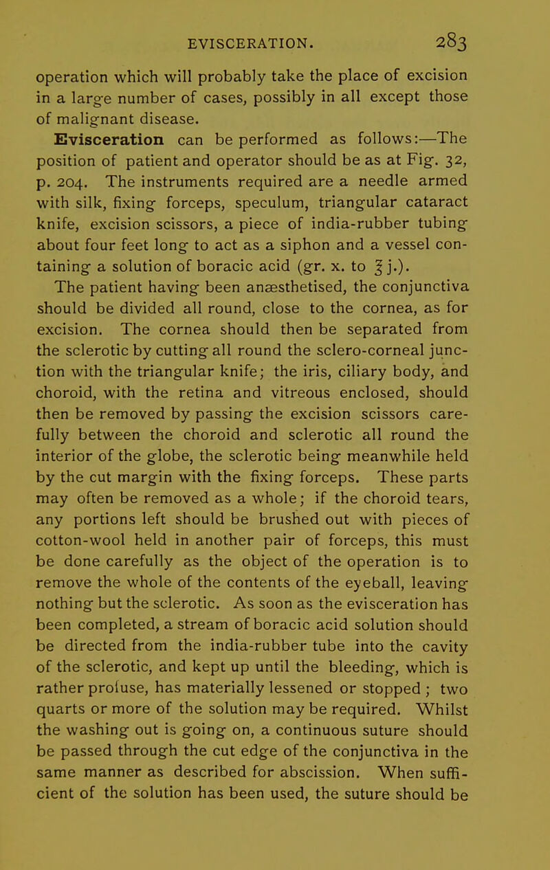 operation which will probably take the place of excision in a large number of cases, possibly in all except those of malignant disease. Evisceration can be performed as follows:—The position of patient and operator should be as at Fig. 32, p. 204. The instruments required are a needle armed with silk, fixing forceps, speculum, triangular cataract knife, excision scissors, a piece of india-rubber tubing about four feet long to act as a siphon and a vessel con- taining a solution of boracic acid (gr. x. to ^ j.). The patient having been anaesthetised, the conjunctiva should be divided all round, close to the cornea, as for excision. The cornea should then be separated from the sclerotic by cutting all round the sclero-corneal junc- tion with the triangular knife; the iris, ciliary body, and choroid, with the retina and vitreous enclosed, should then be removed by passing the excision scissors care- fully between the choroid and sclerotic all round the interior of the globe, the sclerotic being meanwhile held by the cut margin with the fixing forceps. These parts may often be removed as a whole; if the choroid tears, any portions left should be brushed out with pieces of cotton-wool held in another pair of forceps, this must be done carefully as the object of the operation is to remove the whole of the contents of the eyeball, leaving nothing but the sclerotic. As soon as the evisceration has been completed, a stream of boracic acid solution should be directed from the india-rubber tube into the cavity of the sclerotic, and kept up until the bleeding, which is rather proluse, has materially lessened or stopped ; two quarts or more of the solution may be required. Whilst the washing out is going on, a continuous suture should be passed through the cut edge of the conjunctiva in the same manner as described for abscission. When suffi- cient of the solution has been used, the suture should be