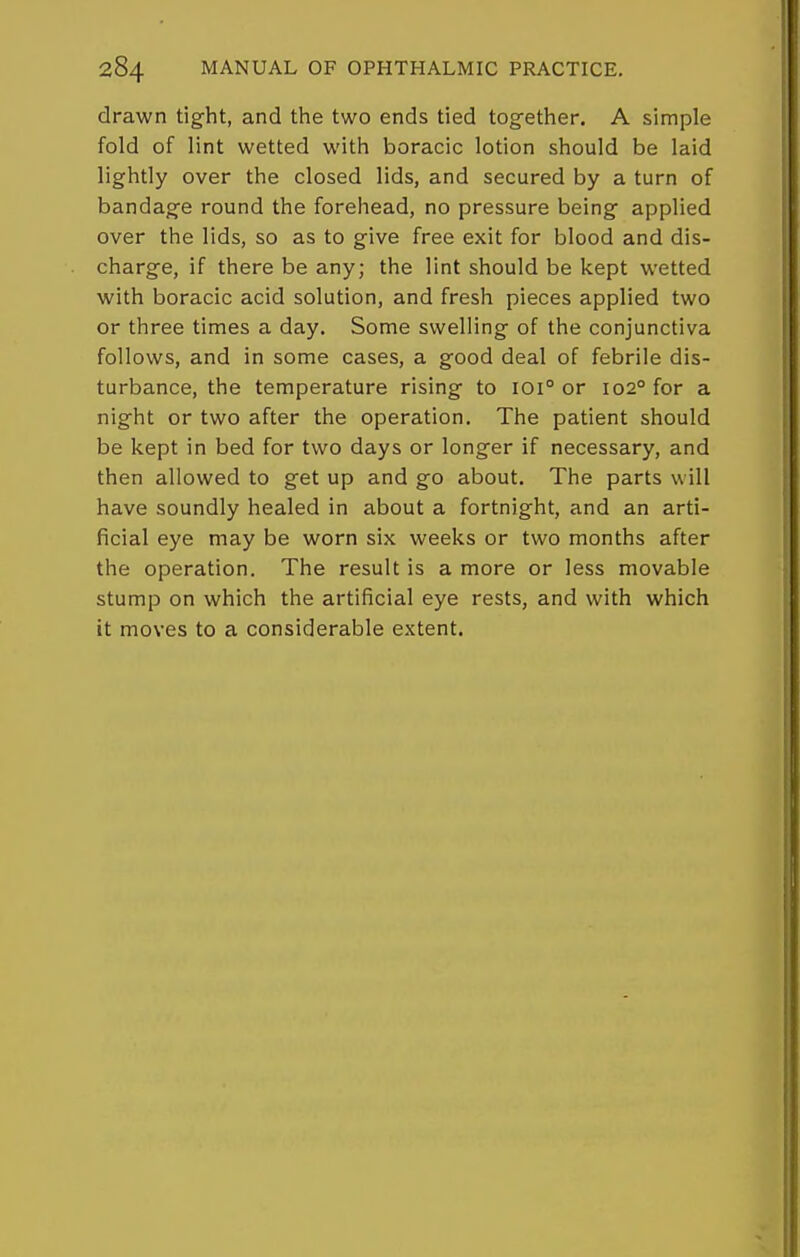 drawn tight, and the two ends tied together. A simple fold of lint wetted with boracic lotion should be laid lightly over the closed lids, and secured by a turn of bandage round the forehead, no pressure being applied over the lids, so as to give free exit for blood and dis- charge, if there be any; the lint should be kept wetted with boracic acid solution, and fresh pieces applied two or three times a day. Some swelling of the conjunctiva follows, and in some cases, a good deal of febrile dis- turbance, the temperature rising to 101° or 102° for a night or two after the operation. The patient should be kept in bed for two days or longer if necessary, and then allowed to get up and go about. The parts will have soundly healed in about a fortnight, and an arti- ficial eye may be worn six weeks or two months after the operation. The result is a more or less movable stump on which the artificial eye rests, and with which it moves to a considerable extent.