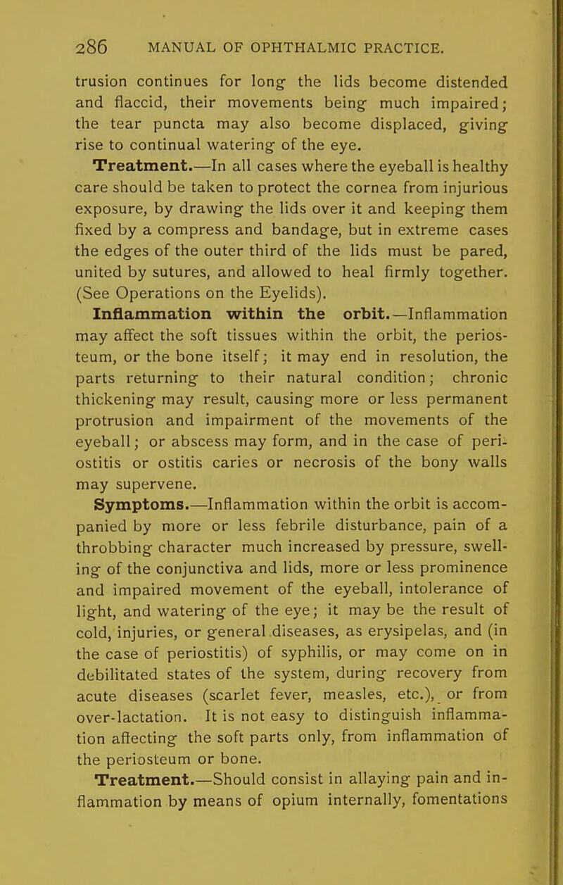 trusion continues for long- the lids become distended and flaccid, their movements being much impaired; the tear puncta may also become displaced, giving- rise to continual watering of the eye. Treatment.—In all cases where the eyeball is healthy care should be taken to protect the cornea from injurious exposure, by drawing the lids over it and keeping them fixed by a compress and bandage, but in extreme cases the edges of the outer third of the lids must be pared, united by sutures, and allowed to heal firmly together. (See Operations on the Eyelids). Inflammation within the orbit.—Inflammation may affect the soft tissues within the orbit, the perios- teum, or the bone itself; it may end in resolution, the parts returning to their natural condition; chronic thickening may result, causing more or less permanent protrusion and impairment of the movements of the eyeball; or abscess may form, and in the case of peri- ostitis or ostitis caries or necrosis of the bony walls may supervene. Symptoms.—Inflammation within the orbit is accom- panied by more or less febrile disturbance, pain of a throbbing character much increased by pressure, swell- ing of the conjunctiva and lids, more or less prominence and impaired movement of the eyeball, intolerance of light, and watering of the eye; it may be the result of cold, injuries, or general diseases, as erysipelas, and (in the case of periostitis) of syphilis, or may come on in debilitated states of the system, during recovery from acute diseases (scarlet fever, measles, etc.), or from over-lactation. It is not easy to distinguish inflamma- tion affecting the soft parts only, from inflammation of the periosteum or bone. Treatment.—Should consist in allaying pain and in- flammation by means of opium internally, fomentations