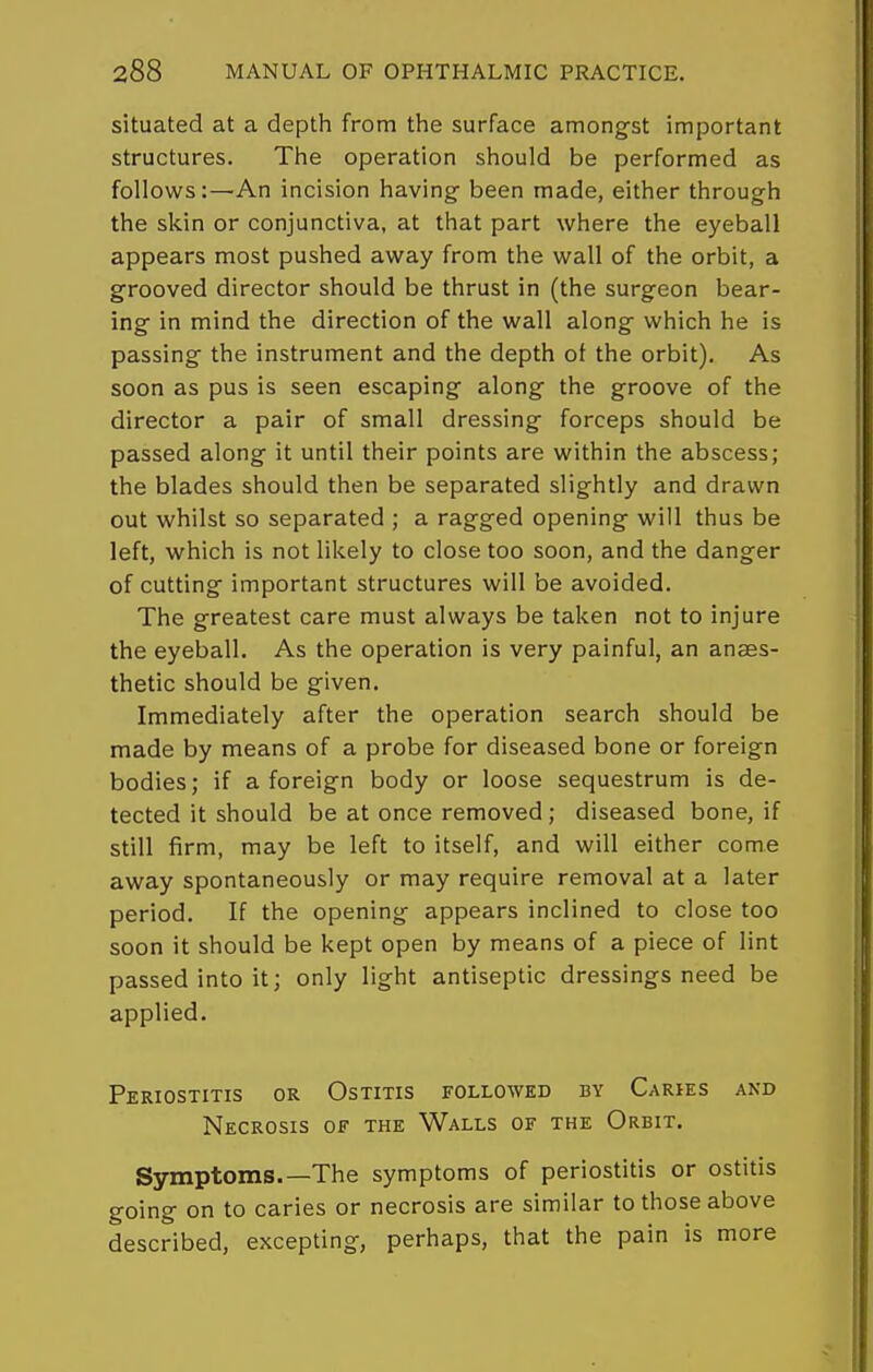situated at a depth from the surface amongst important structures. The operation should be performed as follows:—An incision having been made, either through the skin or conjunctiva, at that part where the eyeball appears most pushed away from the wall of the orbit, a grooved director should be thrust in (the surgeon bear- ing in mind the direction of the wall along which he is passing the instrument and the depth ot the orbit). As soon as pus is seen escaping along the groove of the director a pair of small dressing forceps should be passed along it until their points are within the abscess; the blades should then be separated slightly and drawn out whilst so separated ; a ragged opening will thus be left, which is not likely to close too soon, and the danger of cutting important structures will be avoided. The greatest care must always be taken not to injure the eyeball. As the operation is very painful, an anaes- thetic should be given. Immediately after the operation search should be made by means of a probe for diseased bone or foreign bodies; if a foreign body or loose sequestrum is de- tected it should be at once removed ; diseased bone, if still firm, may be left to itself, and will either come away spontaneously or may require removal at a later period. If the opening appears inclined to close too soon it should be kept open by means of a piece of lint passed into it; only light antiseptic dressings need be applied. Periostitis or Ostitis followed by Caries and Necrosis of the Walls of the Orbit. Symptoms.—The symptoms of periostitis or ostitis going on to caries or necrosis are similar to those above described, excepting, perhaps, that the pain is more