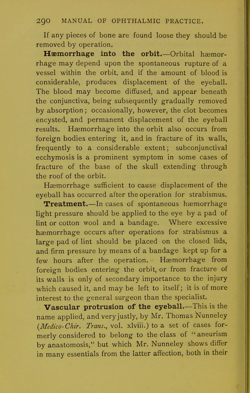 If any pieces of bone are found loose they should be removed by operation. Haemorrhage into the orbit.—Orbital haemor- rhage may depend upon the spontaneous rupture of a vessel within the orbit, and if the amount of blood is considerable, produces displacement of the eyeball. The blood may become diffused, and appear beneath the conjunctiva, being- subsequently gradually removed by absorption; occasionally, however, the clot becomes encysted, and permanent displacement of the eyeball results. Haemorrhage into the orbit also occurs from foreign bodies entering it, and in fracture of its walls, frequently to a considerable extent; subconjunctival ecchymosis is a prominent symptom in some cases of fracture of the base of the skull extending through the roof of the orbit. Haemorrhage sufficient to cause displacement of the eyeball has occurred after the operation for strabismus. Treatment.—In cases of spontaneous haemorrhage light pressure should be applied to the eye by a pad of lint or cotton wool and a bandage. Where excessive haemorrhage occurs after operations for strabismus a large pad of lint should be placed on the closed lids, and firm pressure by means of a bandage kept up for a few hours after the operation. Haemorrhage from foreign bodies entering the orbit, or from fracture of its walls is only of secondary importance to the injury which caused it, and may be left to itself; it is of more interest to the general surgeon than the specialist. Vascular protrusion of the eyeball.—This is the name applied, and very justly, by Mr. Thomas Nunneley {Medico-Chir. Trans., vol. xlviii.) to a set of cases for- merly considered to belong to the class of aneurism by anastomosis, but which Mr. Nunneley shows differ in many essentials from the latter affection, both in their