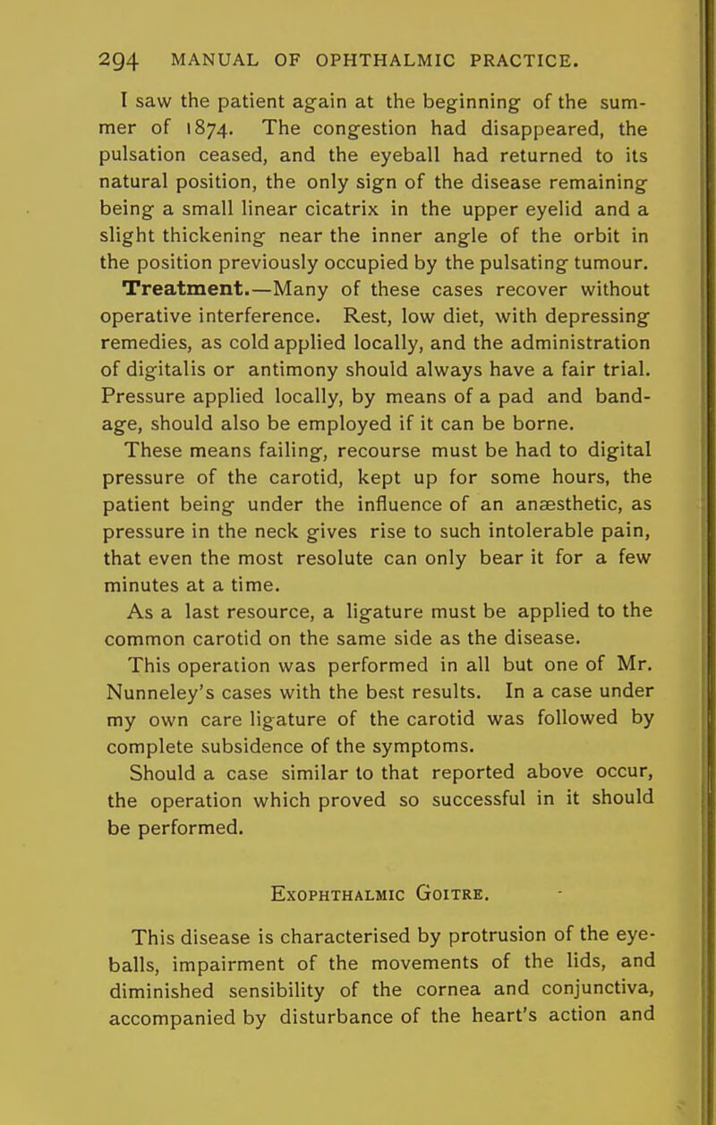 I saw the patient again at the beginning of the sum- mer of 1874. The congestion had disappeared, the pulsation ceased, and the eyeball had returned to its natural position, the only sign of the disease remaining being a small linear cicatrix in the upper eyelid and a slight thickening near the inner angle of the orbit in the position previously occupied by the pulsating tumour. Treatment.—Many of these cases recover writhout operative interference. Rest, low diet, with depressing remedies, as cold applied locally, and the administration of digitalis or antimony should always have a fair trial. Pressure applied locally, by means of a pad and band- age, should also be employed if it can be borne. These means failing, recourse must be had to digital pressure of the carotid, kept up for some hours, the patient being under the influence of an anaesthetic, as pressure in the neck gives rise to such intolerable pain, that even the most resolute can only bear it for a few minutes at a time. As a last resource, a ligature must be applied to the common carotid on the same side as the disease. This operation was performed in all but one of Mr. Nunneley's cases with the best results. In a case under my own care ligature of the carotid was followed by complete subsidence of the symptoms. Should a case similar to that reported above occur, the operation which proved so successful in it should be performed. Exophthalmic Goitre. This disease is characterised by protrusion of the eye- balls, impairment of the movements of the lids, and diminished sensibility of the cornea and conjunctiva, accompanied by disturbance of the heart's action and