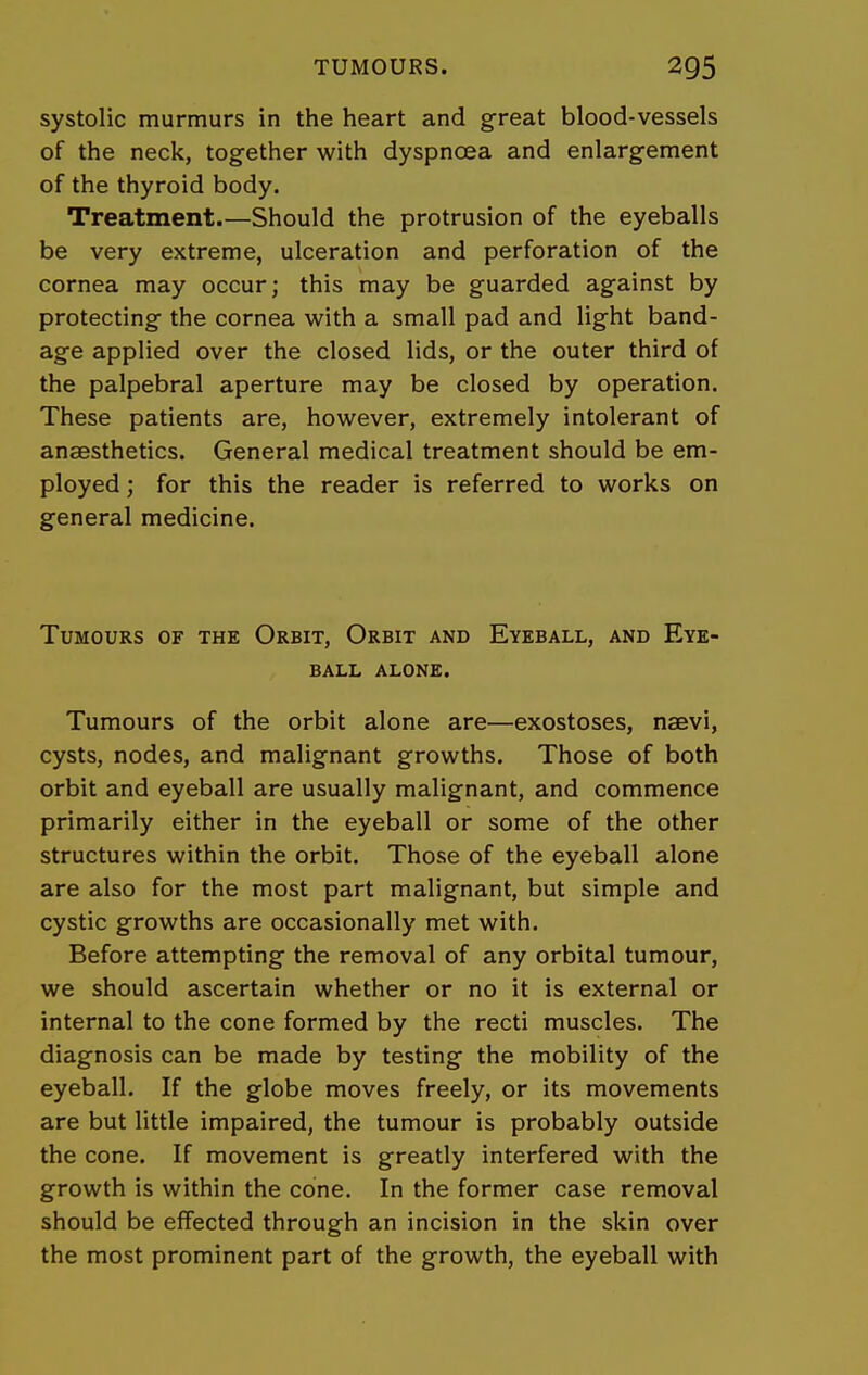 systolic murmurs in the heart and great blood-vessels of the neck, together with dyspnoea and enlargement of the thyroid body. Treatment.—Should the protrusion of the eyeballs be very extreme, ulceration and perforation of the cornea may occur; this may be guarded against by protecting the cornea with a small pad and light band- age applied over the closed lids, or the outer third of the palpebral aperture may be closed by operation. These patients are, however, extremely intolerant of anaesthetics. General medical treatment should be em- ployed ; for this the reader is referred to works on general medicine. Tumours of the Orbit, Orbit and Eyeball, and Eye- ball ALONE. Tumours of the orbit alone are—exostoses, nsevi, cysts, nodes, and malignant growths. Those of both orbit and eyeball are usually malignant, and commence primarily either in the eyeball or some of the other structures within the orbit. Those of the eyeball alone are also for the most part malignant, but simple and cystic growths are occasionally met with. Before attempting the removal of any orbital tumour, we should ascertain whether or no it is external or internal to the cone formed by the recti muscles. The diagnosis can be made by testing the mobility of the eyeball. If the globe moves freely, or its movements are but little impaired, the tumour is probably outside the cone. If movement is greatly interfered with the growth is within the cone. In the former case removal should be effected through an incision in the skin over the most prominent part of the growth, the eyeball with