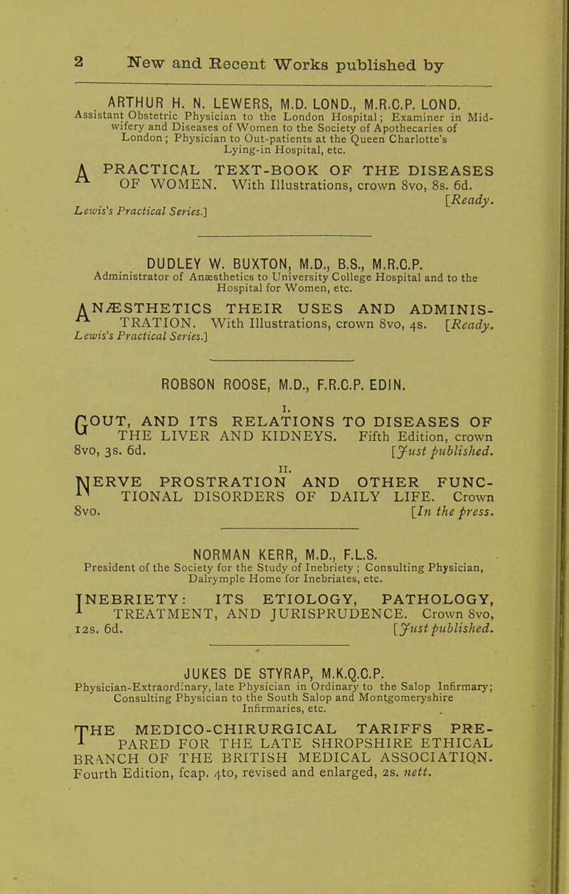 ARTHUR H. N. LEWERS, M.D. LOND., M.R.C.P. LOND. Assistant Obstetric Physician to the London Hospital; Examiner in Mid- wifery and Diseases of Women to the Society of Apothecaries of London ; Physician to Out-patients at the Queen Charlotte's Lying-in Hospital, etc. A PRACTICAL TEXT-BOOK OF THE DISEASES OF WOMEN. With Illustrations, crown 8vo, 8s. 6d. [Ready. Lewis's Practical Scries.^ DUDLEY W. BUXTON, M.D., B.S., M.R.C.P. Administrator of Anaisthetics to University College Hospital and to the Hospital for Women, etc. AN.ffiSTHETICS THEIR USES AND ADMINIS- TRATION. With Illustrations, crown 8vo, 4s. [Ready. Lewis's Practical Series.] ROBSON ROOSE, M.D., F.R.C.P. EDIN. I. rLOUT, AND ITS RELATIONS TO DISEASES OF ^ THE LIVER AND KIDNEYS. Fifth Edition, crown Svo, 3s. 6d. [jf'ist published. II. MERVE PROSTRATION AND OTHER FUNC- TIONAL DISORDERS OF DAILY LIFE. Crown Svo. [Jw the press. NORMAN KERR, M.D., F.L.S. President of the Society for the Study of Inebriety ; Consulting Physician, Dalrymple Home for Inebriates, etc. INEBRIETY: ITS ETIOLOGY, PATHOLOGY, ^ TREATMENT, AND JURISPRUDENCE. Crown Svo, I2S. 6d. [jftist published. JUKES DE STYRAP, M.K.Q.O.P. Physician-Extraordinary, late Physician in Ordinary to the Salop Infirmary; Consulting Physician to the South Salop and Montgomeryshire Infirmaries, etc. THE MEDICO-CHIRURGICAL TARIFFS PRE- ^ PARED FOR THE LATE SHROPSHIRE ETHICAL BRANCH OF THE BRITISH MEDICAL ASSOCIATION. Fourth Edition, fcap. 4to, revised and enlarged, 2S. nett.