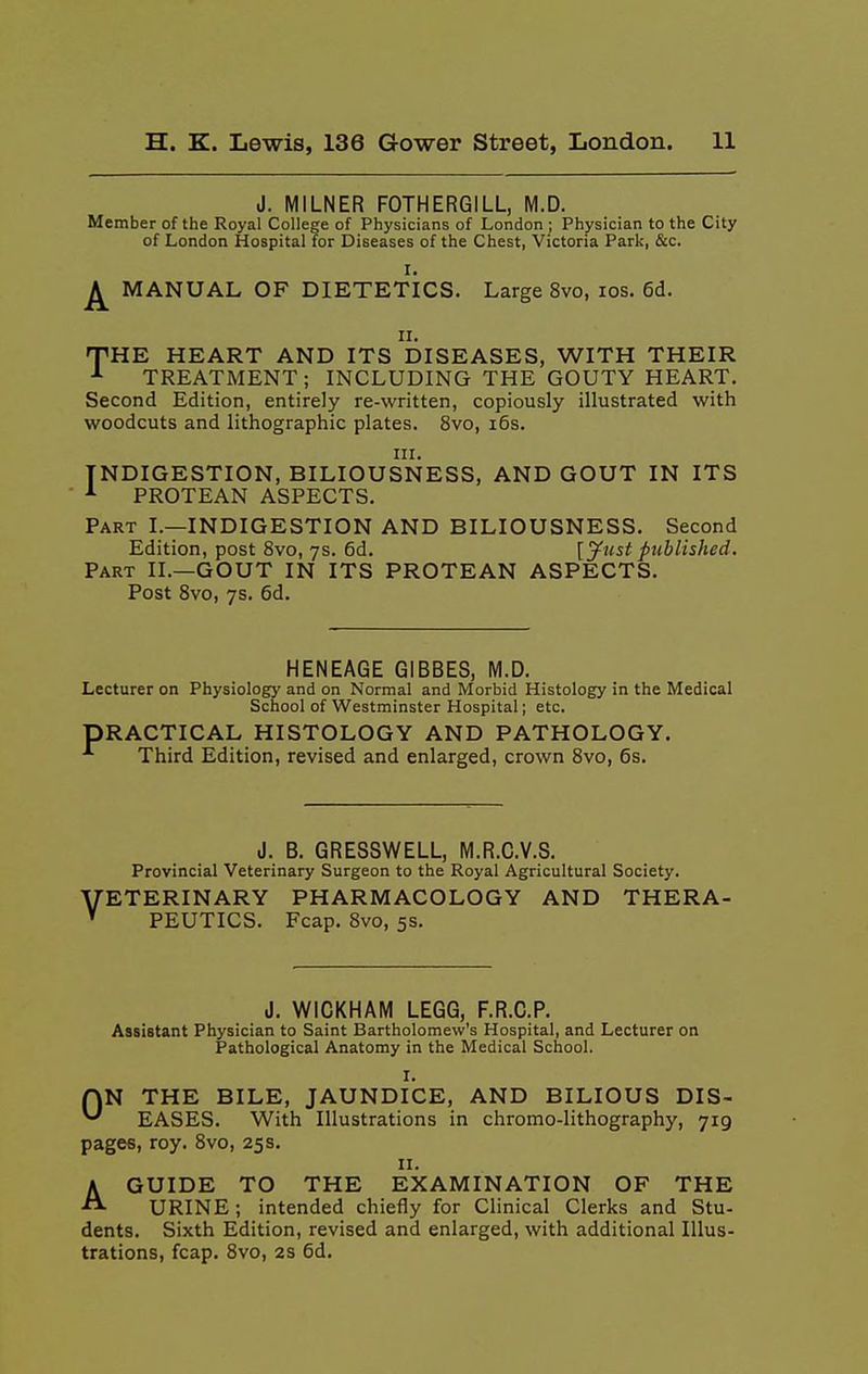 J. MILNER FOTHERGILL, M.D. Member of the Royal College of Physicians of London ; Physician to the City of London Hospital for Diseases of the Chest, Victoria Park, &c. I. MANUAL OF DIETETICS. Large 8vo, los. 6d. II. 'THE. HEART AND ITS DISEASES, WITH THEIR ■'• TREATMENT; INCLUDING THE GOUTY HEART, Second Edition, entirely re-written, copiously illustrated with woodcuts and lithographic plates. 8vo, i6s. III. INDIGESTION, BILIOUSNESS, AND GOUT IN ITS PROTEAN ASPECTS. Part I.—INDIGESTION AND BILIOUSNESS. Second Edition, post 8vo, ys. 6d. {Just published. Part II.—GOUT IN ITS PROTEAN ASPECTS. Post Svo, 7s. 6d. HENEAGE GIBBES, M.D. Lecturer on Physiology and on Normal and Morbid Histology in the Medical School of Westminster Hospital; etc. PRACTICAL HISTOLOGY AND PATHOLOGY. Third Edition, revised and enlarged, crown Svo, 6s. J. B. GRESSWELL, M.R.C.V.S. Provincial Veterinary Surgeon to the Royal Agricultural Society. ''ETERINARY PHARMACOLOGY AND THERA- PEUTICS. Fcap. Svo, 5s. J. WIGKHAM LEGG, F.R.G.P. Assistant Physician to Saint Bartholomew's Hospital, and Lecturer on Pathological Anatomy in the Medical School. I. QN THE BILE, JAUNDICE, AND BILIOUS DIS- ^ EASES. With Illustrations in chromo-lithography, 719 pages, roy. Svo, 25 s. II. AGUIDE TO THE EXAMINATION OF THE URINE; intended chiefly for Clinical Clerks and Stu- dents. Sixth Edition, revised and enlarged, with additional Illus- trations, fcap. Svo, 2S 6d.
