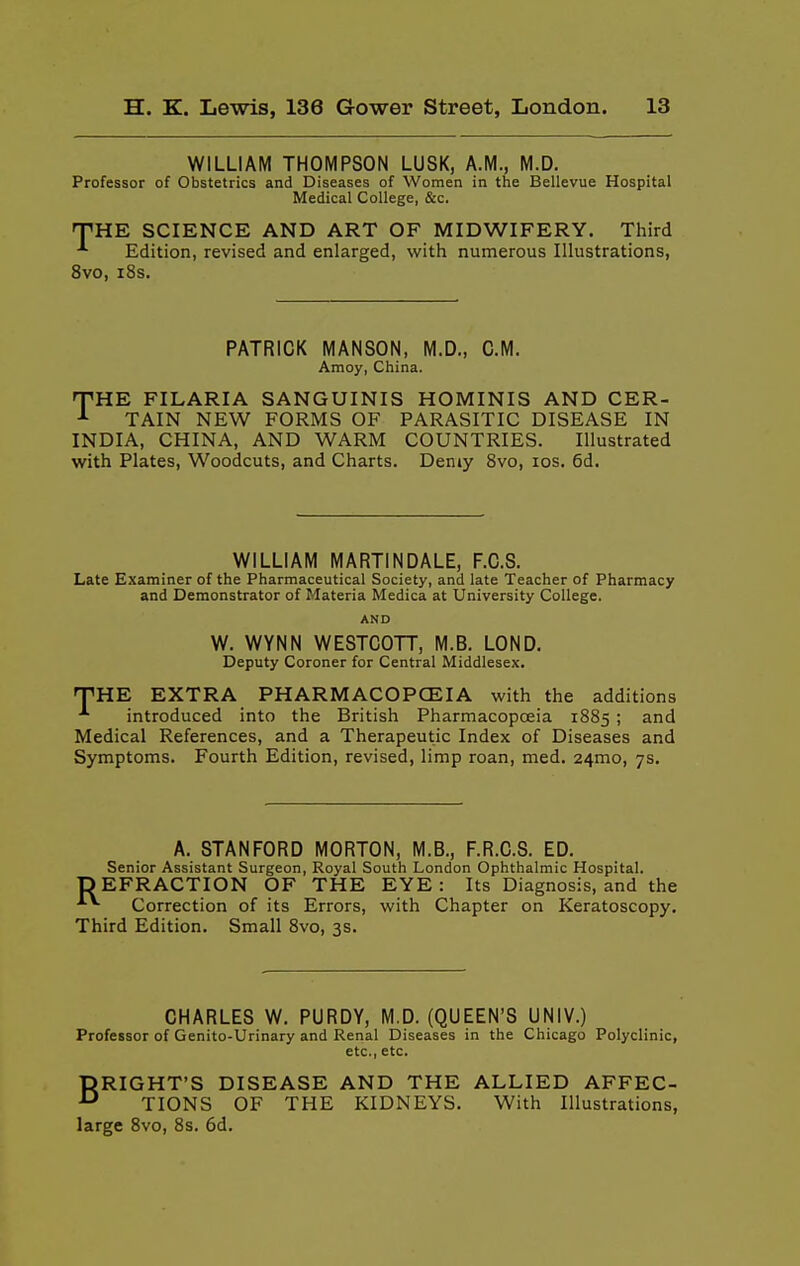 WILLIAM THOMPSON LUSK, A.M., M.D. Professor of Obstetrics and Diseases of Women in the Bellevue Hospital Medical College, &c. THE SCIENCE AND ART OF MIDWIFERY. Third Edition, revised and enlarged, with numerous Illustrations, 8vo, i8s. PATRICK MANSON, M.D., CM. Amoy, China. TIRE FILARIA SANGUINIS HOMINIS AND CER- TAIN NEW FORMS OF PARASITIC DISEASE IN INDIA, CHINA, AND WARM COUNTRIES. Illustrated with Plates, Woodcuts, and Charts. Demy 8vo, los. 6d. WILLIAM MARTIN DALE, F.C.S. Late Examiner of the Pharmaceutical Society, and late Teacher of Pharmacy and Demonstrator of Materia Medica at University College. AND W. WYNN WESTCOTT, M.B. LOND. Deputy Coroner for Central Middlesex. THE EXTRA PHARMACOPCEIA with the additions introduced into the British Pharmacopceia 1885 ; and Medical References, and a Therapeutic Index of Diseases and Symptoms. Fourth Edition, revised, limp roan, med. 24mo, 7s. A. STANFORD MORTON, M.B., F.R.C.S. ED. Senior Assistant Surgeon, Royal South London Ophthalmic Hospital. DEFRACTION OF THE EYE: Its Diagnosis, and the Correction of its Errors, with Chapter on Keratoscopy. Third Edition. Small 8vo, 3s. CHARLES W. PURDY, M.D. (QUEEN'S UNIV.) Professor of Genito-Urinary and Renal Diseases in the Chicago Polyclinic, etc., etc. DRIGHT'S DISEASE AND THE ALLIED AFFEC- TIONS OF THE KIDNEYS. With Illustrations, large 8vo, 8s. 6d.