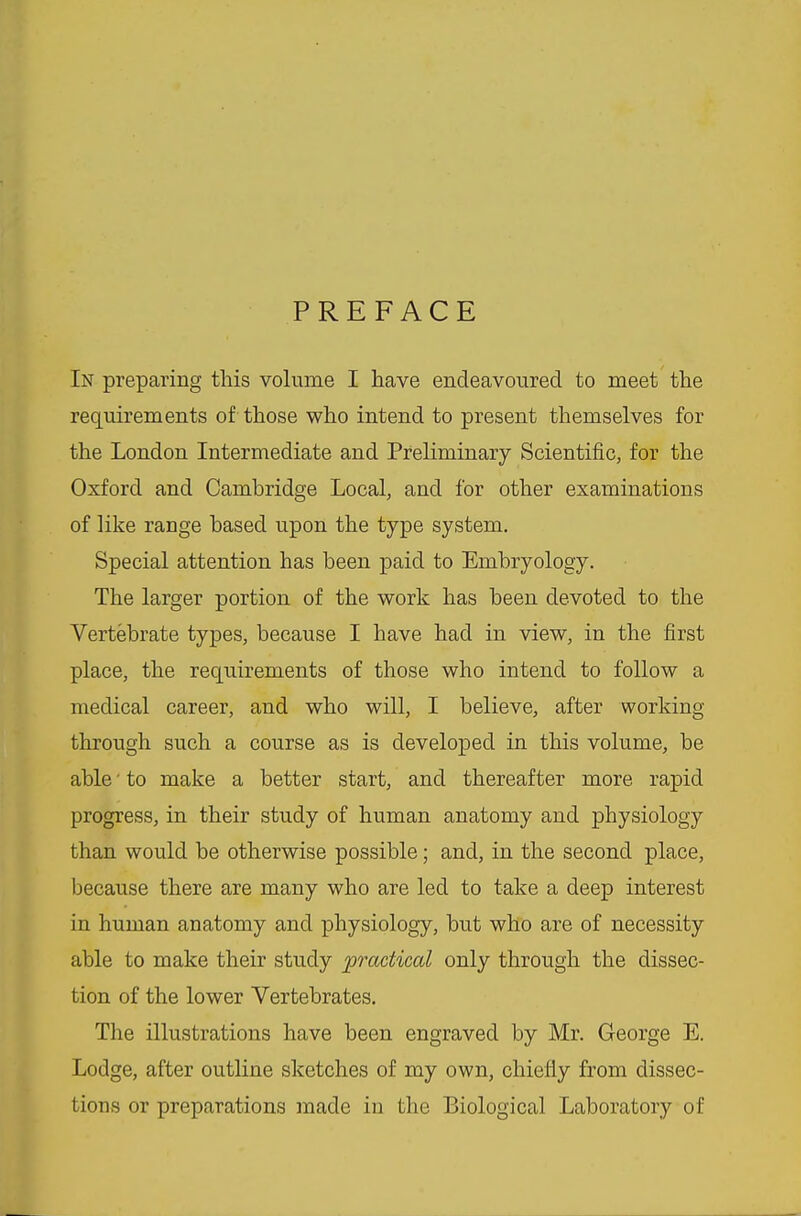 PREFACE In preparing this volume I have endeavoured to meet the requirements of those who intend to present themselves for the London Intermediate and Preliminary Scientific, for the Oxford and Cambridge Local, and for other examinations of like range based upon the type system. Special attention has been paid to Embryology. The larger portion of the work has been devoted to the Vertebrate types, because I have had in view, in the first place, the requirements of those who intend to follow a medical career, and who will, I believe, after working through such a course as is developed in this volume, be able' to make a better start, and thereafter more rapid progress, in their study of human anatomy and physiology than would be otherwise possible; and, in the second place, because there are many who are led to take a deep interest in human anatomy and physiology, but who are of necessity able to make their study practical only through the dissec- tion of the lower Vertebrates. The illustrations have been engraved by Mr. George E. Lodge, after outline sketches of my own, chiefly from dissec- tions or preparations made in the Biological Laboratory of