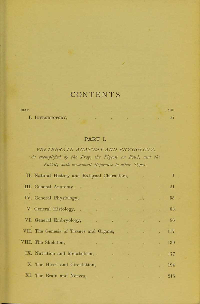 / CONTENTS UHAP. PAQU I. Introductory, ..... xi PART I. VERTEBRATE ANATOMY AND PHYSIOLOGY. 'As exemplified by the Frog, the Pigeon or Fowl, ami the Rabbit, with occasional Reference to other Types. II. Natural History and External Characters, . . 1 III. General Anatomy, . . . . . .21 IV. General Physiology, . . . . 55 V. General Histology, ...... 63 VI. Genei-al Embryology, ... . . 86 VII. The Genesis of Tissues and Organs, . . . 117 VIII. The Skeleton, . . . . . .139 IX. Nutrition and Metabolism, . . . .177 X. The Heart and Circulation, . . . . 194 XI. The Brain and Nerves, ..... 215