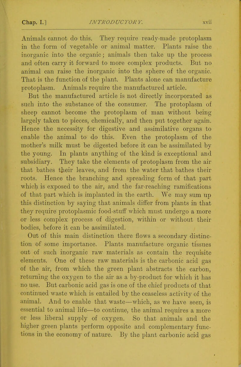 Animals cannot do this. They require ready-made protoplasm in the form of vegetable or animal matter. Plants raise the inorganic into the organic; animals then take up the process and often carry it forward to more complex products. But no animal can raise the inorganic into the sphere of the organic. That is the function of the plant. Plants alone can manufacture protoplasm. Animals require the manufactured article. But the manufactured article is not directly incorporated as such into the substance of the consumer. The protoplasm of sheep cannot become the protoplasm of man without being largely taken to pieces, chemically, and then put together again. Hence the necessity for digestive and assimilative organs to enable the animal to do this. Even the protoplasm of the mother's milk must be digested before it can be assimilated by the young. In plants anything of the kind is exceptional and subsidiary. They take the elements of protoplasm from the air that bathes their leaves, and from the water that bathes their roots. Hence the branching and spreading form of that part which is exposed to the air, and the far-reaching ramifications of that part which is implanted in the earth. We may sum up this distinction by saying that animals differ from plants in that they require protoplasmic food-stuff which must undergo a more or less complex process of digestion, within or without their bodies, before it can be assimilated. Out of this main distinction there flows a secondary distinc- tion of some importance. Plants manufacture organic tissues out of such inorganic raw materials as contain the requisite elements. One of these raw materials is the carbonic acid gas of the air, from which the green plant abstracts the carbon, returning the oxygen to the air as a by-product for which it has no use. But carbonic acid gas is one of the chief products of that continued waste which is entailed by the ceaseless activity of the animal. And to enable that waste—which, as we have seen, is essential to animal life—to continue, the animal requires a more or less liberal supply of oxygen. So that animals and the higher green plants perform opposite and complementary func- tions in the economy of nature. By the plant carbonic acid gas